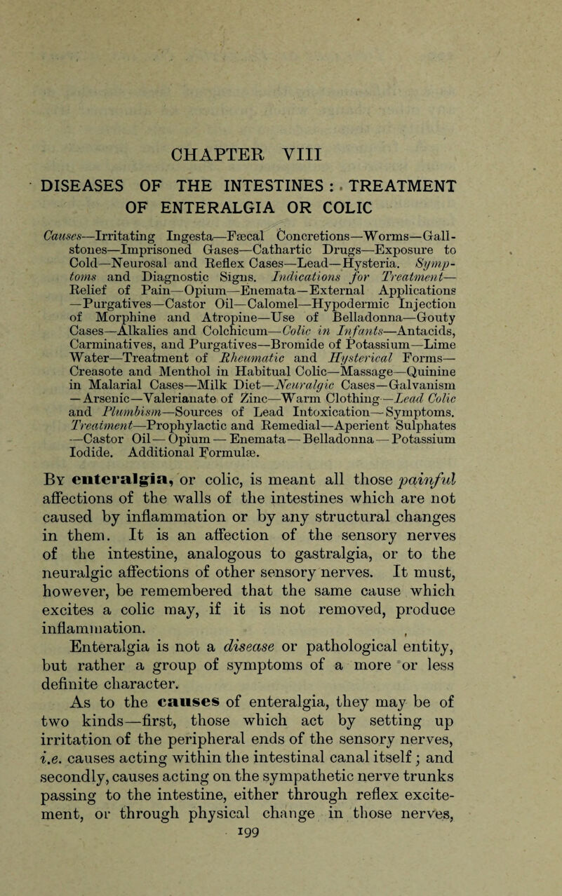 CHAPTER VIII • DISEASES OF THE INTESTINES : . TREATMENT OF ENTERALGIA OR COLIC Causes—Irritating Ingesta—Faecal Concretions—Worms—Gall¬ stones—Imprisoned Gases—Cathartic Drugs—Exposure to Cold—Neurosal and Reflex Cases—Lead—Hysteria. Symp¬ toms and Diagnostic Signs. Indications for Treatment— Relief of Pain—Opium—Enemata—External Applications —Purgatives—Castor Oil—Calomel—Hypodermic Injection of Morphine and Atropine—Use of Belladonna—Gouty Cases—Alkalies and Colchicum—Colic in Infants—Antacids, Carminatives, and Purgatives—Bromide of Potassium—Lime Water—Treatment of Rheumatic and Hysterical Forms— Creasote and Menthol in Habitual Colic—Massage—Quinine in Malarial Cases—Milk Diet—Neuralgic Cases—Galvanism — Arsenic—Valerianate of Zinc—Warm Clothing—lead Colic and Flumbism—Sources of Lead Intoxication—Symptoms. Treatment—Prophylactic and Remedial—Aperient Sulphates —Castor Oil— Opium — Enemata— Belladonna — Potassium Iodide. Additional Formulas. By enteralgia, or colic, is meant all those painful affections of the walls of the intestines which are not caused by inflammation or by any structural changes in them. It is an affection of the sensory nerves of the intestine, analogous to gastralgia, or to the neuralgic affections of other sensory nerves. It must, however, be remembered that the same cause which excites a colic may, if it is not removed, produce inflammation. ( Enteralgia is not a disease or pathological entity, but rather a group of symptoms of a more or less definite character. As to the causes of enteralgia, they may be of two kinds—first, those which act by setting up irritation of the peripheral ends of the sensory nerves, i.e. causes acting within the intestinal canal itself • and secondly, causes acting on the sympathetic nerve trunks passing to the intestine, either through reflex excite¬ ment, ol- through physical change in those nerves,