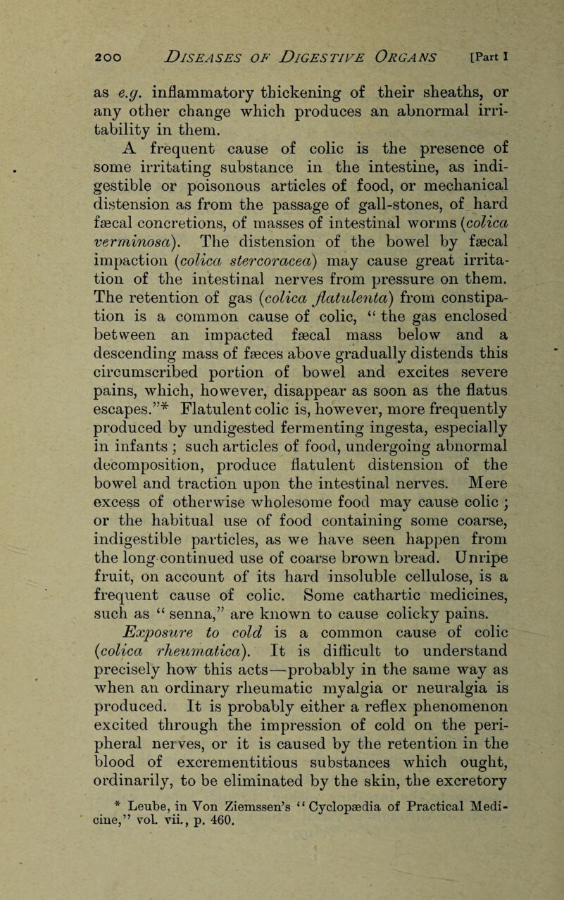 as e.g. inflammatory thickening of their sheaths, or any other change which produces an abnormal irri¬ tability in them. A frequent cause of colic is the presence of some irritating substance in the intestine, as indi¬ gestible or poisonous articles of food, or mechanical distension as from the passage of gall-stones, of hard faecal concretions, of masses of intestinal worms (colica verminosa). The distension of the bowel by faecal impaction (colica stercoracea) may cause great irrita¬ tion of the intestinal nerves from pressure on them. The retention of gas (colica jiatulenta) from constipa¬ tion is a common cause of colic, “ the gas enclosed between an impacted faecal mass below and a descending mass of faeces above gradually distends this circumscribed portion of bowel and excites severe pains, which, however, disappear as soon as the flatus escapes.”* Flatulent colic is, however, more frequently produced by undigested fermenting ingesta, especially in infants ; such articles of food, undergoing abnormal decomposition, produce flatulent distension of the bowel and traction upon the intestinal nerves. Mere excess of otherwise wholesome food may cause colic ; or the habitual use of food containing some coarse, indigestible particles, as we have seen happen from the long continued use of coarse brown bread. Unripe fruit, on account of its hard insoluble cellulose, is a frequent cause of colic. Some cathartic medicines, such as “ senna,” are known to cause colicky pains. Exposure to cold is a common cause of colic (colica rheumaticd). It is difficult to understand precisely how this acts—probably in the same way as when an ordinary rheumatic myalgia or neuralgia is produced. It is probably either a reflex phenomenon excited through the impression of cold on the peri¬ pheral nerves, or it is caused by the retention in the blood of excrementitious substances which ought, ordinarily, to be eliminated by the skin, the excretory * Leube, in Yon Ziemssen’s “ Cyclopedia of Practical Medi¬ cine,” vol. vii., p. 460.