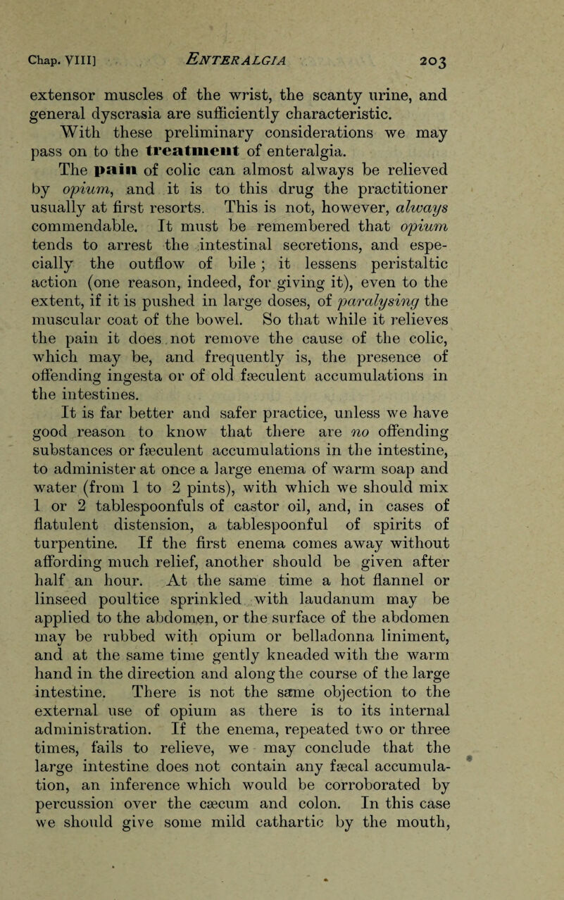 extensor muscles of the wrist, the scanty urine, and general dyscrasia are sufficiently characteristic. With these preliminary considerations we may pass on to the treatment of enteralgia. The pain of colic can almost always be relieved by opium, and it is to this drug the practitioner usually at first resorts. This is not, however, always commendable. It must be remembered that opium tends to arrest the intestinal secretions, and espe¬ cially the outflow of bile; it lessens peristaltic action (one reason, indeed, for giving it), even to the extent, if it is pushed in large doses, of paralysing the muscular coat of the bowel. So that while it relieves the pain it does not remove the cause of the colic, which may be, and frequently is, the presence of offending ingesta or of old faeculent accumulations in the intestines. It is far better and safer practice, unless we have good reason to know that there are no offending substances or faeculent accumulations in the intestine, to administer at once a large enema of warm soap and water (from 1 to 2 pints), with which we should mix 1 or 2 tablespoonfuls of castor oil, and, in cases of flatulent distension, a tablespoonful of spirits of turpentine. If the first enema comes away without affording much relief, another should be given after half an hour. At the same time a hot flannel or linseed poultice sprinkled with laudanum may be applied to the abdomen, or the surface of the abdomen may be rubbed with opium or belladonna liniment, and at the same time gently kneaded with the warm hand in the direction and along the course of the large intestine. There is not the same objection to the external use of opium as there is to its internal administration. If the enema, repeated two or three times, fails to relieve, we may conclude that the large intestine does not contain any faecal accumula¬ tion, an inference which would be corroborated by percussion over the caecum and colon. In this case we should give some mild cathartic by the mouth,