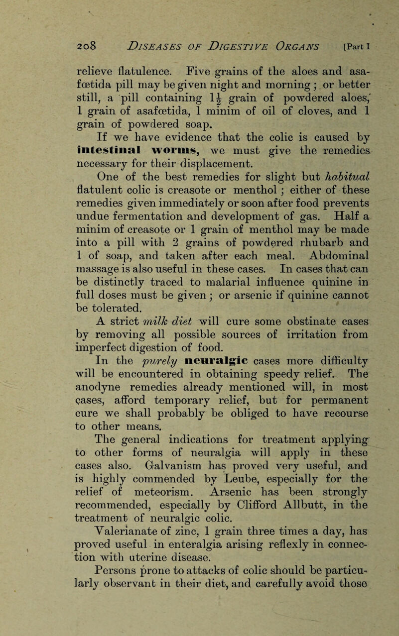 relieve flatulence. Five grains of the aloes and asa- fcetida pill may be given night and morning ;. or better still, a pill containing 1^ grain of powdered aloes,' 1 grain of asafcetida, 1 minim of oil of cloves, and 1 grain of powdered soap. If we have evidence that the colic is caused by intestinal worms, we must give the remedies necessary for their displacement. One of the best remedies for slight but habitual flatulent colic is creasote or menthol ; either of these remedies given immediately or soon after food prevents undue fermentation and development of gas. Half a minim of creasote or 1 grain of menthol may be made into a pill with 2 grains of powdered rhubarb and 1 of soap, and taken after each meal. Abdominal massage is also useful in these cases. In cases that can be distinctly traced to malarial influence quinine in full doses must be given; or arsenic if quinine cannot be tolerated. A strict milk diet will cure some obstinate cases by removing all possible sources of irritation from imperfect digestion of food. In the 'purely neuralgic cases more difficulty will be encountered in obtaining speedy relief. The anodyne remedies already mentioned will, in most cases, afford temporary relief, but for permanent cure we shall probably be obliged to have recourse to other means. The general indications for treatment applying to other forms of neuralgia will apply in these cases also. Galvanism has proved very useful, and is highly commended by Leube, especially for the relief of meteorism. Arsenic has been strongly recommended, especially by Clifford Allbutt, in the treatment of neuralgic colic. Valerianate of zinc, 1 grain three times a day, has proved useful in enteralgia arising reflexly in connec¬ tion with uterine disease. Persons prone to attacks of colic should be particu¬ larly observant in their diet, and carefully avoid those