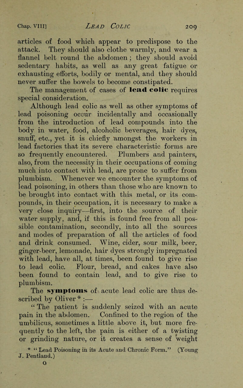 articles of food which appear to predispose to the attack. They should also clothe warmly, and wear a flannel belt round the abdomen; they should avoid sedentary habits, as well as any great fatigue or exhausting efforts, bodily or mental, and they should never suffer the bowels to become constipated. The management of cases of lead colic requires special consideration. Although lead colic as well as other symptoms of lead poisoning occur incidentally and occasionally from the introduction of lead compounds into the body in water, food, alcoholic beverages, hair dyes, snuff, etc., yet it is chiefly 'amongst the workers in lead factories that its severe characteristic forms are so frequently encountered. Plumbers and painters, also, from the necessity in their occupations of coming much into contact with lead, are prone to suffer from plumbism. Whenever we encounter the symptoms of lead poisoning, in others than those who are known to be brought into contact with this metal, or its com¬ pounds, in their occupation, it is necessary to make a very close inquiry—first, into the source of their water supply, and, if this is found free from all pos¬ sible contamination, secondly, into all the sources and modes of preparation of all the articles of food and drink consumed. Wine, cider, sour milk, beer, ginger-beer, lemonade, hair dyes strongly impregnated with lead, have all, at times, been found to give rise to lead colic. Flour, bread, and cakes have also been found to contain lead, and to give rise to plumbism. The symptoms of acute lead colic are thus de¬ scribed by Oliver* :— “ The patient is suddenly seized with an acute pain in the abdomen. Confined to the region of the umbilicus, sometimes a little above it, but more fre¬ quently to the left, the pain is either of a twisting or grinding nature, or it creates a sense of weight * “ Lead Poisoning in its Acute and Chronic Form.” (Young J. Pentland.) O