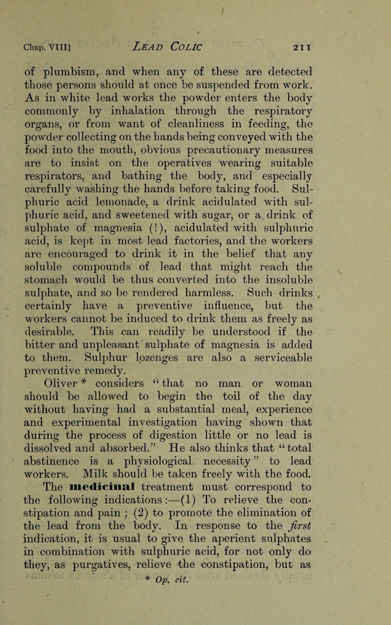of plumbism, and when any of these are detected those persons should at once be suspended from work. As in white lead works the powder enters the body commonly by inhalation through the respiratory organs, or from want of cleanliness in feeding, the powder collecting on the hands being conveyed with the food into the mouth, obvious precautionary measures are to insist on the operatives wearing suitable respirators, and bathing the body, and especially carefully washing the hands before taking food. Sul¬ phuric acid lemonade, a drink acidulated with sul¬ phuric acid, and sweetened with sugar, or a drink of sulphate of magnesia (!), acidulated with sulphuric acid, is kept in most lead factories, and the workers are encouraged to drink it in the belief that any soluble compounds of lead that might reach the stomach would be thus converted into the insoluble sulphate, and so be rendered harmless. Such drinks certainly have a preventive influence, but the workers cannot be induced to drink them as freely as desirable. This can readily be understood if the bitter and unpleasant ’ sulphate of magnesia is added to them. Sulphur lozenges are also a serviceable preventive remedy. Oliver * considers “ that no man or woman should be allowed to begin the toil of the day without having had a substantial meal, experience and experimental investigation having shown that during the process of digestion little or no lead is dissolved and absorbed.” He also thinks that “total abstinence is a physiological necessity ” to lead workers. Milk should be taken freely with the food. The medicinal treatment must correspond to the following indications :—(1) To relieve the con¬ stipation and pain ; (2) to promote the elimination of the lead from the body. In response to the first indication, it is usual to give the aperient sulphates in combination with sulphuric acid, for not only do they, as purgatives, relieve the constipation, but as * Op. cit. v .