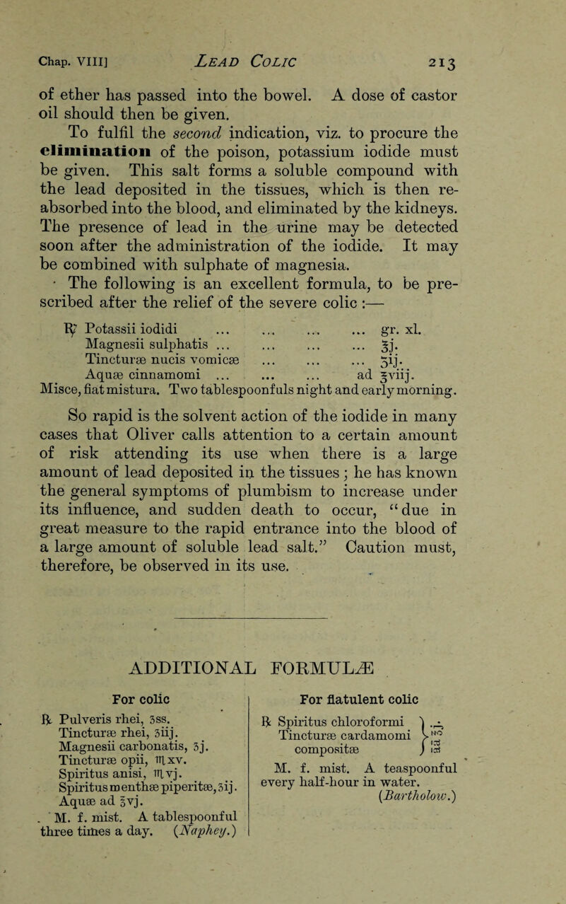 of ether has passed into the bowel. A dose of castor oil should then be given. To fulfil the second indication, viz. to procure the elimination of the poison, potassium iodide must be given. This salt forms a soluble compound with the lead deposited in the tissues, which is then re¬ absorbed into the blood, and eliminated by the kidneys. The presence of lead in the urine may be detected soon after the administration of the iodide. It may be combined with sulphate of magnesia. * The following is an excellent formula, to be pre¬ scribed after the relief of the severe colic :— Potassii iodidi ... ... ... ... gr. xl. Magnesii sulphatis ... ... ... ... ^j. Tincturse nucis vomicse ... ... ... 5ij. Aquse cinnamomi ... ... ... ad gviij. Misce, fiatmistura. Two tablespoonfuls night and early morning. So rapid is the solvent action of the iodide in many cases that Oliver calls attention to a certain amount of risk attending its use when there is a large amount of lead deposited in the tissues ; he has known the general symptoms of plumbism to increase under its influence, and sudden death to occur, “ due in great measure to the rapid entrance into the blood of a large amount of soluble lead salt.” Caution must, therefore, be observed in its use. ADDITIONAL FORMULAE For colic For flatulent colic It Pulveris rhei, 3ss. Tincturse rhei, 3iij. Magnesii carbonatis, 3j. Tincturse opii, lUxv. Spiritus anisi, TTlvj. Spiritus m enthse piperitse, 3ij. Aquse ad §vj. M. f. mist. A teaspoonful every half-hour in water. (Bartholow.) . M. f. mist. A tablespoonful three times a day. (Ncvphey.)