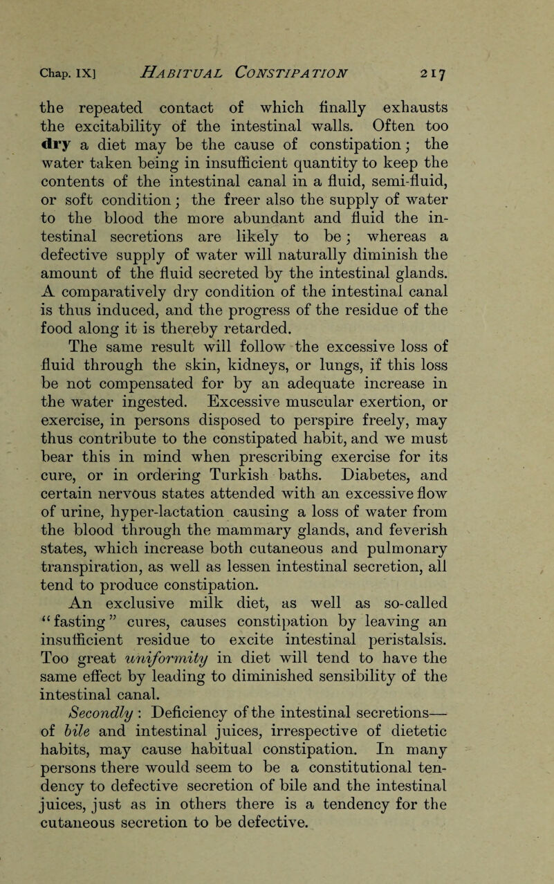 the repeated contact of which finally exhausts the excitability of the intestinal walls. Often too dry a diet may be the cause of constipation; the water taken being in insufficient quantity to keep the contents of the intestinal canal in a fluid, semi-fluid, or soft condition; the freer also the supply of water to the blood the more abundant and fluid the in¬ testinal secretions are likely to be; whereas a defective supply of water will naturally diminish the amount of the fluid secreted by the intestinal glands. A comparatively dry condition of the intestinal canal is thus induced, and the progress of the residue of the food along it is thereby retarded. The same result will follow the excessive loss of fluid through the skin, kidneys, or lungs, if this loss be not compensated for by an adequate increase in the water ingested. Excessive muscular exertion, or exercise, in persons disposed to perspire freely, may thus contribute to the constipated habit, and we must bear this in mind when prescribing exercise for its cure, or in ordering Turkish baths. Diabetes, and certain nervous states attended with an excessive flow of urine, hyper-lactation causing a loss of water from the blood through the mammary glands, and feverish states, which increase both cutaneous and pulmonary transpiration, as well as lessen intestinal secretion, all tend to produce constipation. An exclusive milk diet, as well as so-called “fasting” cures, causes constipation by leaving an insufficient residue to excite intestinal peristalsis. Too great uniformity in diet will tend to have the same effect by leading to diminished sensibility of the intestinal canal. Secondly : Deficiency of the intestinal secretions— of bile and intestinal juices, irrespective of dietetic habits, may cause habitual constipation. In many persons there would seem to be a constitutional ten¬ dency to defective secretion of bile and the intestinal juices, just as in others there is a tendency for the cutaneous secretion to be defective.