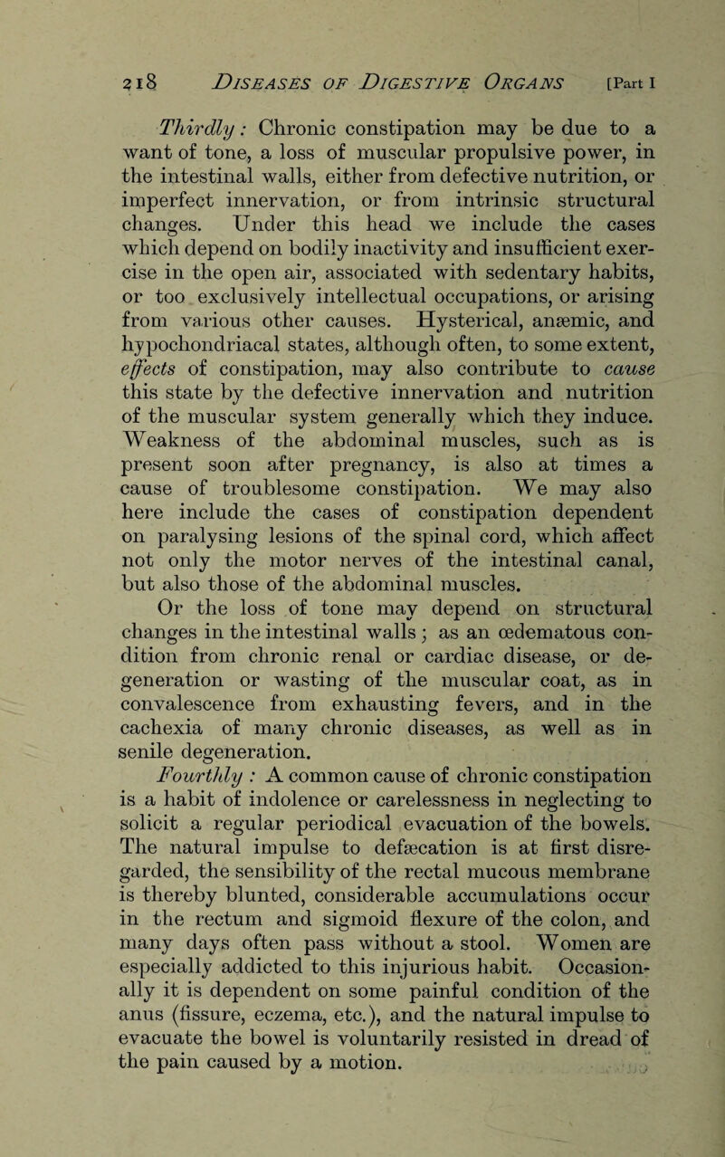 Thirdly: Chronic constipation may be due to a want of tone, a loss of muscular propulsive power, in the intestinal walls, either from defective nutrition, or imperfect innervation, or from intrinsic structural changes. Under this head we include the cases which depend on bodily inactivity and insufficient exer¬ cise in the open air, associated with sedentary habits, or too exclusively intellectual occupations, or arising from various other causes. Hysterical, anaemic, and hypochondriacal states, although often, to some extent, effects of constipation, may also contribute to cause this state by the defective innervation and nutrition of the muscular system generally which they induce. Weakness of the abdominal muscles, such as is present soon after pregnancy, is also at times a cause of troublesome constipation. We may also here include the cases of constipation dependent on paralysing lesions of the spinal cord, which affect not only the motor nerves of the intestinal canal, but also those of the abdominal muscles. Or the loss of tone may depend on structural changes in the intestinal walls ; as an oedematous con¬ dition from chronic renal or cardiac disease, or de¬ generation or wasting of the muscular coat, as in convalescence from exhausting fevers, and in the cachexia of many chronic diseases, as well as in senile degeneration. Fourthly : A common cause of chronic constipation is a habit of indolence or carelessness in neglecting to solicit a regular periodical evacuation of the bowels. The natural impulse to defsecation is at first disre¬ garded, the sensibility of the rectal mucous membrane is thereby blunted, considerable accumulations occur in the rectum and sigmoid flexure of the colon, and many days often pass without a stool. Women are especially addicted to this injurious habit. Occasion¬ ally it is dependent on some painful condition of the anus (fissure, eczema, etc.), and the natural impulse to evacuate the bowel is voluntarily resisted in dread of the pain caused by a motion.