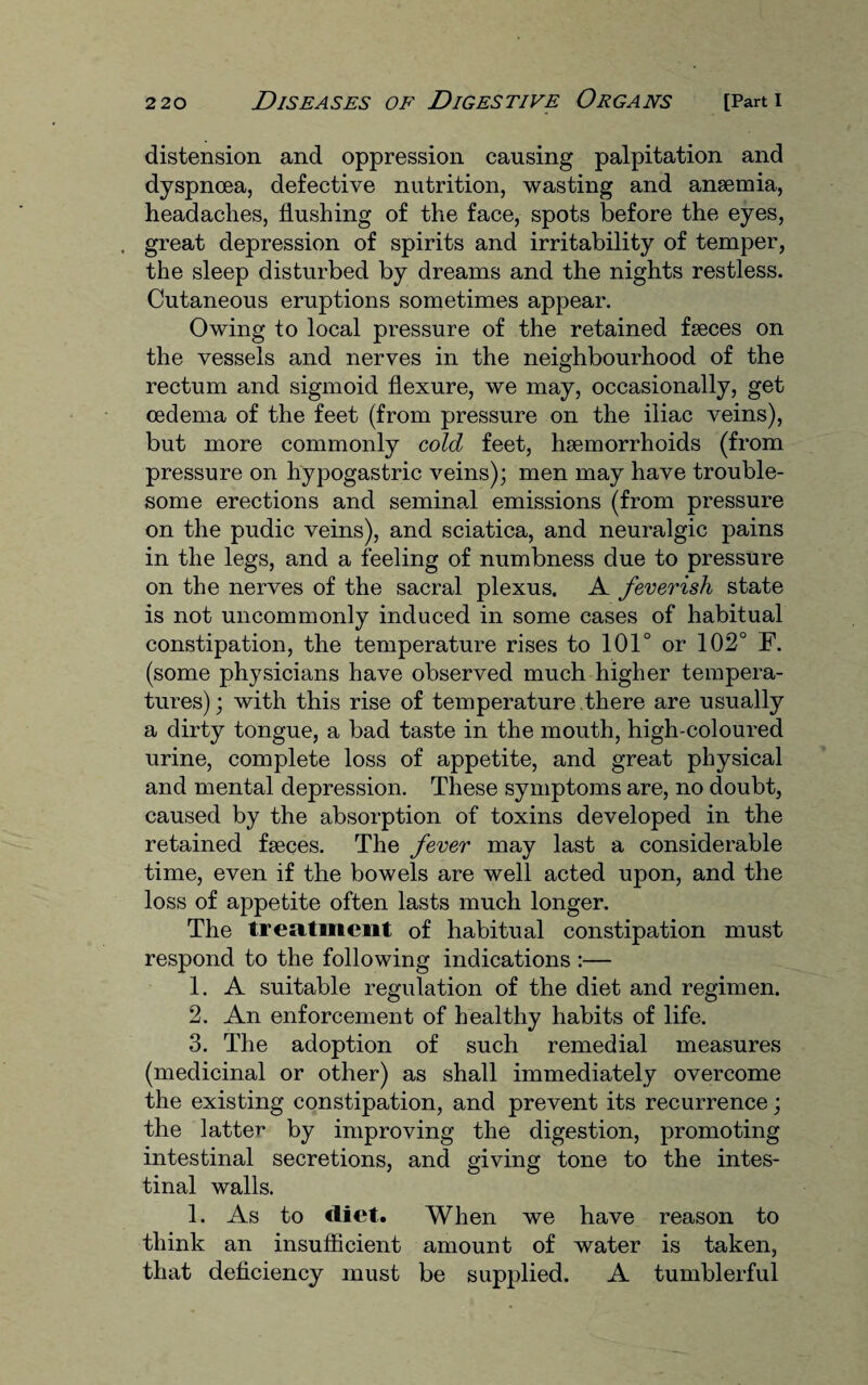distension and oppression causing palpitation and dyspnoea, defective nutrition, wasting and ansemia, headaches, flushing of the face, spots before the eyes, . great depression of spirits and irritability of temper, the sleep disturbed by dreams and the nights restless. Cutaneous eruptions sometimes appear. Owing to local pressure of the retained faeces on the vessels and nerves in the neighbourhood of the rectum and sigmoid flexure, we may, occasionally, get oedema of the feet (from pressure on the iliac veins), but more commonly cold feet, haemorrhoids (from pressure on hypogastric veins); men may have trouble¬ some erections and seminal emissions (from pressure on the pudic veins), and sciatica, and neuralgic pains in the legs, and a feeling of numbness due to pressure on the nerves of the sacral plexus. A feverish state is not uncommonly induced in some cases of habitual constipation, the temperature rises to 101° or 102° F. (some physicians have observed much higher tempera¬ tures); with this rise of temperature .there are usually a dirty tongue, a bad taste in the mouth, high-coloured urine, complete loss of appetite, and great physical and mental depression. These symptoms are, no doubt, caused by the absorption of toxins developed in the retained faeces. The fever may last a considerable time, even if the bowels are well acted upon, and the loss of appetite often lasts much longer. The treatment of habitual constipation must respond to the following indications :— 1. A suitable regulation of the diet and regimen. 2. An enforcement of healthy habits of life. 3. The adoption of such remedial measures (medicinal or other) as shall immediately overcome the existing constipation, and prevent its recurrence; the latter by improving the digestion, promoting intestinal secretions, and giving tone to the intes¬ tinal walls. 1. As to diet. When we have reason to think an insufficient amount of water is taken, that deficiency must be supplied. A tumblerful
