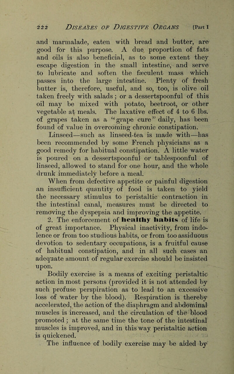 and marmalade, eaten with bread and butter, are good for this purpose. A due proportion of fats and oils is also beneficial, as to some extent they escape digestion in the small intestine, and serve to lubricate and soften the fseculent mass which passes into the large intestine. Plenty of fresh butter is, therefore, useful, and so, too, is olive oil taken freely with salads; or a dessertspoonful of this oil may be mixed with potato, beetroot, or other vegetable at meals. The laxative effect of 4 to 6 lbs. of grapes taken as a “grape cure” daily, has been found of value in overcoming chronic constipation. Linseed—such as linseed-tea is made with—has been recommended by some French physicians as a good remedy for habitual constipation. A little water is poured on a dessertspoonful or tablespoonful of linseed, allowed to stand for one hour, and the whole drunk immediately before a meal. When from defective appetite or painful digestion an insufficient quantity of food is taken to yield the necessary stimulus to peristaltic contraction in the intestinal canal, measures must be directed to removing the dyspepsia and improving the appetite. 2. The enforcement of healthy habits of life is of great importance. Physical inactivity, from indo¬ lence or from too studious habits, or from too assiduous devotion to sedentary occupations, is a fruitful cause of habitual constipation, and in all such cases an adequate amount of regular exercise should be insisted upon. Bodily exercise is a means of exciting peristaltic action in most persons (provided it is not attended by such profuse perspiration as to lead to an excessive loss of water by the blood). Respiration is thereby accelerated, the action of the diaphragm and abdominal muscles is increased, and the circulation of the blood promoted ; at the same time the tone of the intestinal muscles is improved, and in this way peristaltic action is quickened. < i The influence of bodily exercise may be aided by