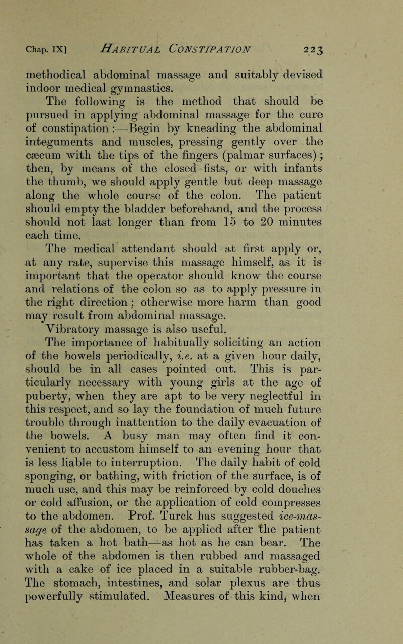 methodical abdominal massage and suitably devised indoor medical gymnastics. The following is the method that should be pursued in applying abdominal massage for the cure of constipation :—Begin by kneading the abdominal integuments and muscles, pressing gently over the caecum with the tips of the fingers (palmar surfaces); then, by means of the closed fists, or with infants the thumb, we should apply gentle but deep massage along the whole course of the colon. The patient should empty the bladder beforehand, and the process should not last longer than from 15 to 20 minutes each time. The medical attendant should at first apply or, at any rate, supervise this massage himself, as it is important that the operator should know the course and relations of the colon so as to apply pressure in the right direction; otherwise more harm than good may result from abdominal massage. Vibratory massage is also useful. The importance of habitually soliciting an action of the bowels periodically, i.e. at a given hour daily, should be in all cases pointed out. This is par¬ ticularly necessary with young girls at the age of puberty, when they are apt to be very neglectful in this respect, and so lay the foundation of much future trouble through inattention to the daily evacuation of the bowels. A busy man may often find it con¬ venient to accustom himself to an evening hour that is less liable to interruption. The daily habit of cold sponging, or bathing, with friction of the surface, is of much use, and this may be reinforced by cold douches or cold affusion, or the application of cold compresses to the abdomen. Prof. Turck has suggested ice-mas- sage of the abdomen, to be applied after the patient has taken a hot bath—as hot as he can bear. The whole of the abdomen is then rubbed and massaged with a cake of ice placed in a suitable rubber-bag. The stomach, intestines, and solar plexus are thus powerfully stimulated. Measures of this kind, when