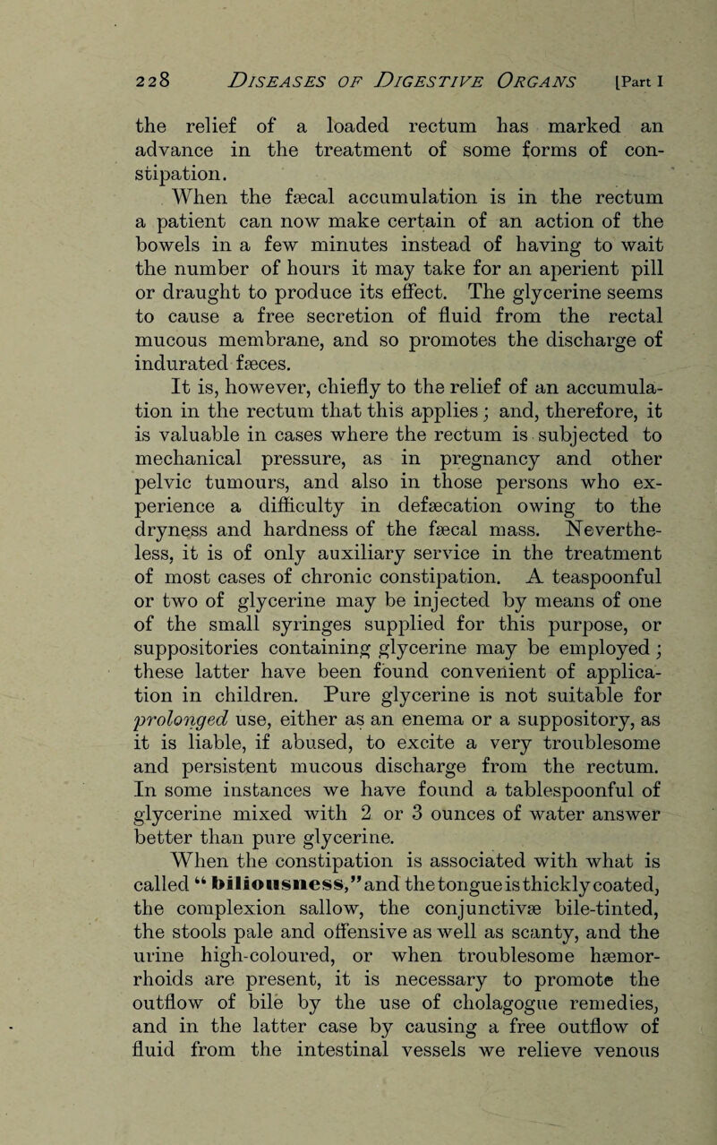 the relief of a loaded rectum has marked an advance in the treatment of some forms of con¬ stipation. When the faecal accumulation is in the rectum a patient can now make certain of an action of the bowels in a few minutes instead of having to wait the number of hours it may take for an aperient pill or draught to produce its effect. The glycerine seems to cause a free secretion of fluid from the rectal mucous membrane, and so promotes the discharge of indurated faeces. It is, however, chiefly to the relief of an accumula¬ tion in the rectum that this applies; and, therefore, it is valuable in cases where the rectum is subjected to mechanical pressure, as in pregnancy and other pelvic tumours, and also in those persons who ex¬ perience a difficulty in defaecation owing to the dryness and hardness of the faecal mass. Neverthe¬ less, it is of only auxiliary service in the treatment of most cases of chronic constipation. A teaspoonful or two of glycerine may be injected by means of one of the small syringes supplied for this purpose, or suppositories containing glycerine may be employed; these latter have been found convenient of applica¬ tion in children. Pure glycerine is not suitable for prolonged use, either as an enema or a suppository, as it is liable, if abused, to excite a very troublesome and persistent mucous discharge from the rectum. In some instances we have found a tablespoonful of glycerine mixed with 2 or 3 ounces of water answer better than pure glycerine. When the constipation is associated with what is called 44 biliousness,’’and the tongue is thickly coated, the complexion sallow, the conjunctivae bile-tinted, the stools pale and offensive as well as scanty, and the urine high-coloured, or when troublesome haemor¬ rhoids are present, it is necessary to promote the outflow of bile by the use of cholagogue remedies, and in the latter case by causing a free outflow of fluid from the intestinal vessels we relieve venous