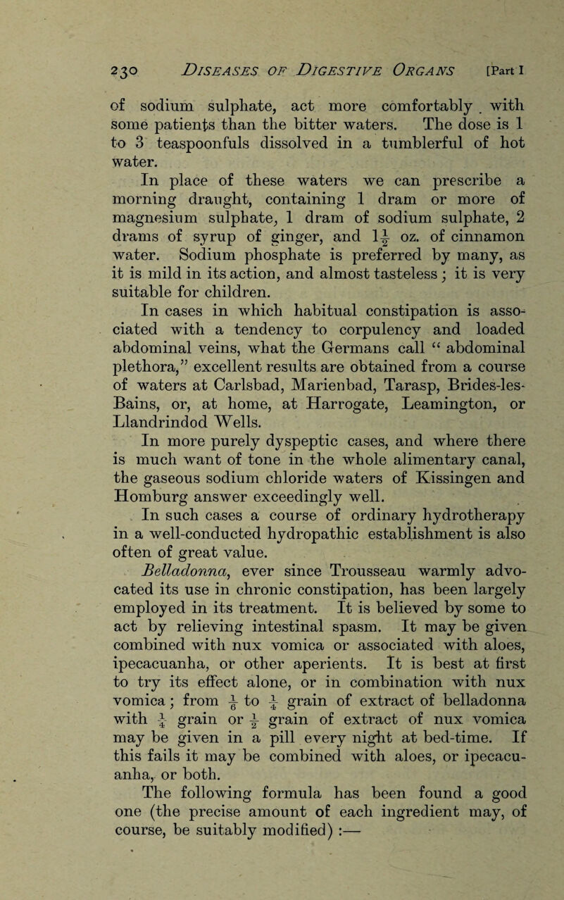 of sodium sulphate, act more comfortably . with some patients than the bitter waters. The dose is 1 to 3 teaspoonfuls dissolved in a tumblerful of hot water. In place of these waters we can prescribe a morning draught, containing 1 dram or more of magnesium sulphate, 1 dram of sodium sulphate, 2 drams of syrup of ginger, and li oz. of cinnamon water. Sodium phosphate is preferred by many, as it is mild in its action, and almost tasteless; it is very suitable for children. In cases in which habitual constipation is asso¬ ciated with a tendency to corpulency and loaded abdominal veins, what the Germans call “ abdominal plethora,” excellent results are obtained from a course of waters at Carlsbad, Marienbad, Tarasp, Brides-les- Bains, or, at home, at Harrogate, Leamington, or Llandrindod Wells. In more purely dyspeptic cases, and where there is much want of tone in the whole alimentary canal, the gaseous sodium chloride waters of Kissingen and Homburg answer exceedingly well. In such cases a course of ordinary hydrotherapy in a well-conducted hydropathic establishment is also often of great value. Belladonna, ever since Trousseau warmly advo¬ cated its use in chronic constipation, has been largely employed in its treatment. It is believed by some to act by relieving intestinal spasm. It may be given combined with nux vomica or associated with aloes, ipecacuanha, or other aperients. It is best at first to try its effect alone, or in combination with nux vomica; from i to \ grain of extract of belladonna with \ grain or \ grain of extract of nux vomica may be given in a pill every night at bed-time. If this fails it may be combined with aloes, or ipecacu¬ anha, or both. The following formula has been found a good one (the precise amount of each ingredient may, of course, be suitably modified) :—