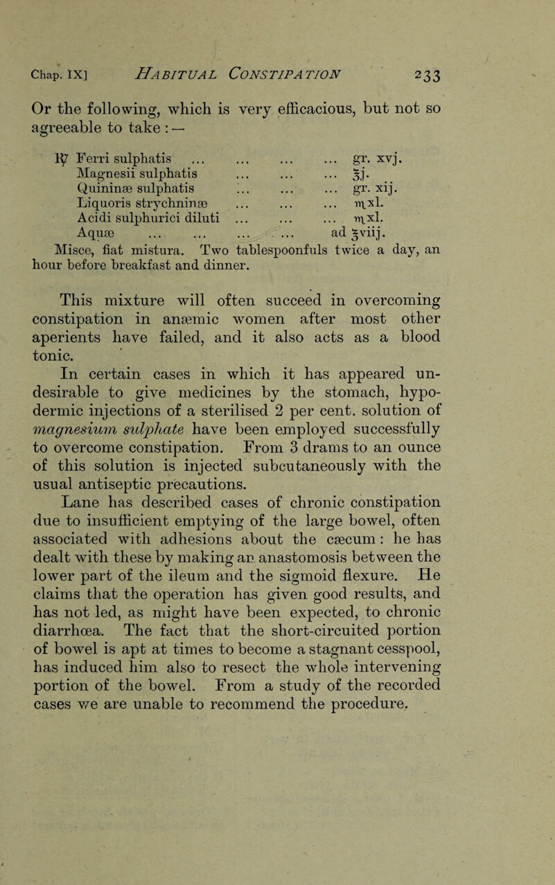 Or the following, which is very efficacious, but not so agreeable to take : — Ferri sulphatis Magnesii sulphatis Quininse sulphatis Liquoris strychnine Acidi sulphurici diluti Aquae • • 8T- j. •• si- •• gr. xij. TTLXl. U\Xl. ad *viij. Misce, fiat mistura. Two tablespoonfuls twice a day, an hour before breakfast and dinner. This mixture will often succeed in overcoming constipation in anaemic women after most other aperients have failed, and it also acts as a blood tonic. In certain cases in which it has appeared un¬ desirable to give medicines by the stomach, hypo¬ dermic injections of a sterilised 2 per cent, solution of magnesium sulphate have been employed successfully to overcome constipation. From 3 drams to an ounce of this solution is injected subcutaneously with the usual antiseptic precautions. Lane has described cases of chronic constipation due to insufficient emptying of the large bowel, often associated with adhesions about the caecum : he has dealt with these by making an anastomosis between the lower part of the ileum and the sigmoid flexure. He claims that the operation has given good results, and has not led, as might have been expected, to chronic diarrhoea. The fact that the short-circuited portion of bowel is apt at times to become a stagnant cesspool, has induced him also to resect the whole intervening portion of the bowel. From a study of the recorded cases we are unable to recommend the procedure.
