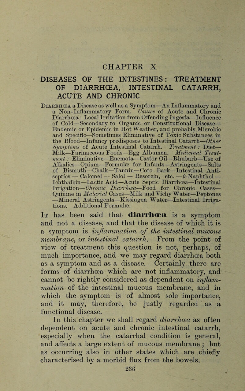 CHAPTER X DISEASES OF THE INTESTINES: TREATMENT OF DIARRHOEA, INTESTINAL CATARRH, ACUTE AND CHRONIC Diarrhcea a Disease as well as a Symptom—An Inflammatory and a Non-Inflammatory Form. Causes of Acute and Chronic Diarrhoea: Local Irritation from Offending Ingesta—Influence of Cold—Secondary to Organic or Constitutional Disease- Endemic or Epidemic in Hot Weather, and probably Microbic and Specific—Sometimes Eliminative of Toxic Substances in the Blood—Infancy predisposes to Intestinal Catarrh—Other Symptoms of Acute Intestinal Catarrh. Treatment: Diet— Milk—Farinaceous Foods—-Egg Albumen. Medicinal Treat¬ ment : Eliminative—Enemata—Castor Oil—Rhubarb—Use of Alkalies—Opium—Formulae for Infants—Astringents—Salts of Bismuth—Chalk—Tannin—Coto Bark—Intestinal Anti¬ septics — Calomel — Salol — Resorcin, etc. —i3-Naphthol — Ichthalbin—Lactic Acid—Acute Septic Diarrhoea—Intestinal Irrigation—Chronic Dtarrhoe-a—Food for Chronic Cases— Quinine in Malarial Cases—Milk and Vichy Water—Peptones —Mineral Astringents—Kissingen Water—-Intestinal Irriga¬ tions. Additional Formulae. It has been said that diarrhoea is a symptom and not a disease, and that the disease of which it is a symptom is inflammation of the intestinal mucous membrane, or intestinal catarrh. From the point of view of treatment this question is not, perhaps, of much importance, and we may regard diarrhoea both as a symptom and as a disease. Certainly there are forms of diarrhoea which are not inflammatory, and cannot be rightly considered as dependent on inflam¬ mation of the intestinal mucous membrane, and in which the symptom is of almost sole importance, and it may, therefore, be justly regarded as a functional disease. In this chapter we shall regard diarrhoea as often dependent on acute and chronic intestinal catarrh, especially when, the catarrhal condition is general, and affects a large extent of mucous membrane; but as occurring also in other states which are chiefly characterised by a morbid flux from the bowels.