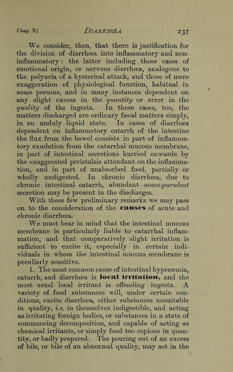 We consider, then, that there is justification for the division of diarrhoea into inflammatory and non¬ inflammatory : the latter including those cases of emotional origin, or nervous diarrhoea, analogous to the polyuria of a hysterical attack, and those of mere exaggeration of physiological function, habitual in some persons, and in many instances dependent on any slight excess in the quantity or error in the quality of the ingesta. In these cases, too, the matters discharged are ordinary faecal matters simply, in an unduly liquid state. In cases of diarrhoea dependent on inflammatory catarrh of the intestine the flux from the bowel consists in part of inflamma¬ tory exudation from the catarrhal mucous membrane, in part of intestinal secretions hurried onwards by the exaggerated peristalsis attendant on the inflamma¬ tion, and in part of unabsorbed food, partially or wholly undigested. In chronic diarrhoea, due to chronic intestinal catarrh, abundant muco-qmrulent secretion may be present in the discharges. With these few preliminary remarks we may pass on to the consideration of the causes of acute and chronic diarrhoea. We must bear in mind that the intestinal mucous membrane is particularly liable to catarrhal inflam¬ mation, and that comparatively slight irritation is sufficient to excite it, especially in certain indi¬ viduals in whom the intestinal mucous membrane is peculiarly sensitive. 1. The most common cause of intestinal hypersemia, catarrh, and diarrhoea is local irritation, and the most usual local irritant is offending ingesta. A variety of food substances will, under certain con¬ ditions, excite diarrhoea, either substances unsuitable in quality, i.e. in themselves indigestible, and acting as irritating foreign bodies, or substances in a state of commencing decomposition, and capable of acting as chemical irritants, or simply food too copious in quan¬ tity, or badly prepared. The pouring out of an excess of bile, or bile of an abnormal quality, may act in the