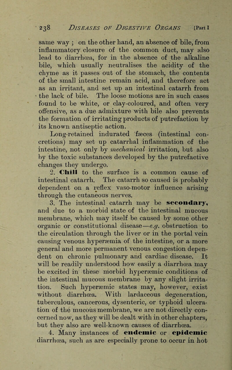 same way ; on the other hand, an absence of bile, from inflammatory closure of the common duct, may also lead to diarrhoea, for in the absence of the alkaline bile, which usually neutralises the acidity of the chyme as it passes out of the stomach, the contents of the small intestine remain acid, and therefore act as an irritant, and set up an intestinal catarrh from * the lack of bile. The loose motions are in such cases found to be white, or clay-coloured, and often very offensive, as a due admixture with bile also prevents the formation of irritating products of putrefaction by its known antiseptic action. Long-retained indurated faeces (intestinal con¬ cretions) may set up catarrhal inflammation of the intestine, not only by mechanical irritation, but also by the toxic substances developed by the putrefactive changes they undergo. 2. Chill to the surface is a common cause of intestinal catarrh. The catarrh so caused is probably dependent on a reflex vaso-motor influence arising through the cutaneous nerves. 3. The intestinal catarrh may be secondary, and due to a morbid state of the intestinal mucous membrane, which may itself be caused by some other organic or constitutional disease—e.g. obstruction to the circulation through the liver or in the portal vein causing venous hypersemia of the intestine, or a more general and more permanent venous congestion depen¬ dent on chronic pulmonary and cardiac disease. It will be readily understood how easily a diarrhcea may be excited in these morbid hypersemic conditions of the intestinal mucous membrane by any slight irrita¬ tion. Such hypersemic states may, however, exist without diarrhoea. With lardaceous degeneration, tuberculous, cancerous, dysenteric, or typhoid ulcera¬ tion of the mucous membrane, we are not directly con¬ cerned now, as they will be dealt with in other chapters, but they also are well-known causes of diarrhcea. 4. Many instances of endemic or epidemic diarrhoea, such as are especially prone to occur in hot