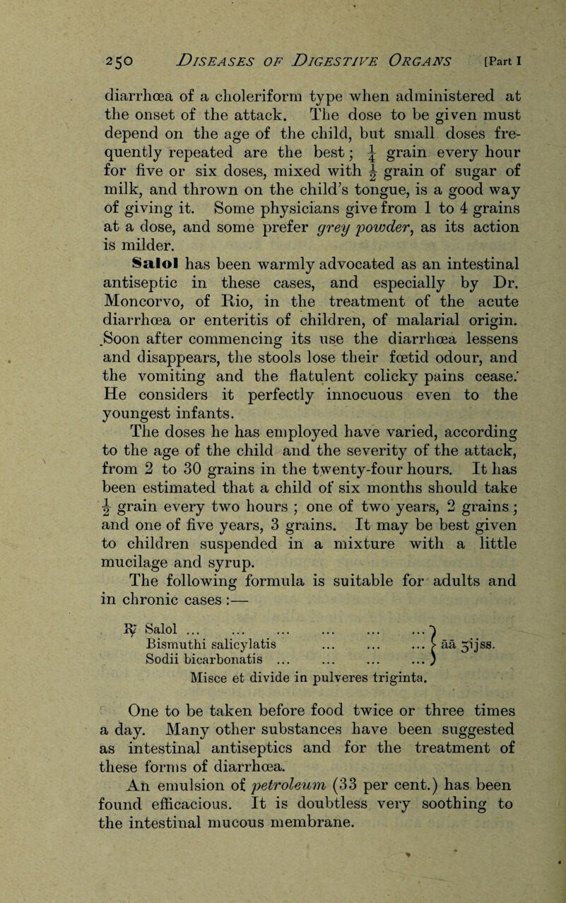 diarrhoea of a choleriform type when administered at the onset of the attack. The dose to be given must depend on the age of the child, but small doses fre¬ quently repeated are the best; \ grain every hour for five or six doses, mixed with ^ grain of sugar of milk, and thrown on the child’s tongue, is a good way of giving it. Some physicians give from 1 to 4 grains at a dose, and some prefer grey powder, as its action is milder. Salol has been warmly advocated as an intestinal antiseptic in these cases, and especially by Dr. Moncorvo, of Rio, in the treatment of the acute diarrhoea or enteritis of children, of malarial origin. .Soon after commencing its use the diarrhoea lessens and disappears, the stools lose their foetid odour, and the vomiting and the flatulent colicky pains cease.' He considers it perfectly innocuous even to the youngest infants. The doses he has employed have varied, according to the age of the child and the severity of the attack, from 2 to 30 grains in the twenty-four hours. It has been estimated that a child of six months should take \ grain every two hours ; one of two years, 2 grains; and one of five years, 3 grains. It may be best given to children suspended in a mixture with a little mucilage and syrup. The following formula is suitable for adults and in chronic cases :— 37 Salol.} Bismuthi salicylatis ... ... ...>aa5ijss. Sodii bicarbonatis ... ... ... ... ) Misce et divide in pulveres triginta. One to be taken before food twice or three times a day. Many other substances have been suggested as intestinal antiseptics and for the treatment of these forms of diarrhoea. An emulsion of petroleum (33 per cent.) has been found efficacious. It is doubtless very soothing to the intestinal mucous membrane.
