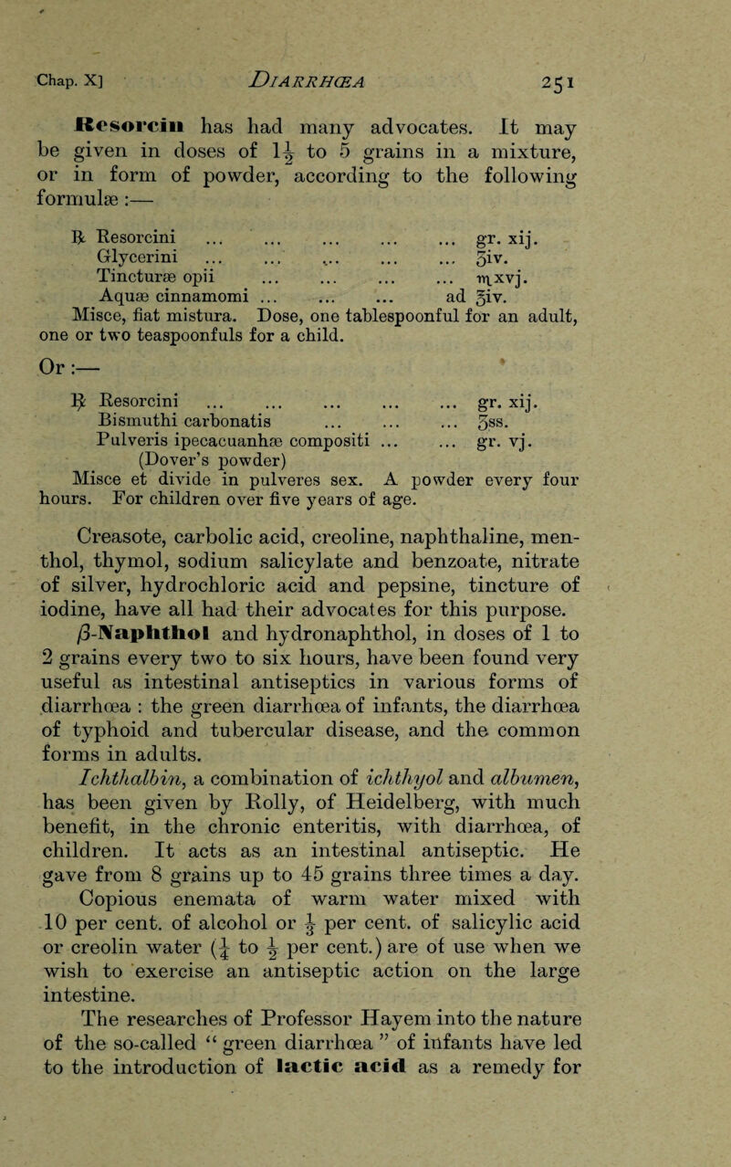 Resorcin has had many advocates. It may be given in doses of 1^ to 5 grains in a mixture, or in form of powder, according to the following formulae :— R Resorcini ... ... ... ... ... gr. xij. Glycerini ... ... .... ... ... 5iv- Tincturse opii ... ... ... ... n^xvj. Aquae cinnamomi ... ... ... ad 51 v. Misce, fiat mistura. Dose, one tablespoonful for an adult, one or two teaspoonfuls for a child. Or:— 14 Resorcini ... ... ... ... ... gr. xij. Bismuth! carbonatis ... ... ... 5SS- Pulveris ipecacuanhae compositi ... ... gr. vj. (Dover’s powder) Misce et divide in pulveres sex. A powder every four hours. For children over five years of age. Creasote, carbolic acid, creoline, naphthaline, men¬ thol, thymol, sodium salicylate and benzoate, nitrate of silver, hydrochloric acid and pepsine, tincture of iodine, have all had their advocates for this purpose. /3-Naplithol and hydronaphthol, in doses of 1 to 2 grains every two to six hours, have been found very useful as intestinal antiseptics in various forms of diarrhoea : the green diarrhoea of infants, the diarrhoea of typhoid and tubercular disease, and the common forms in adults. Ichthalbin, a combination of ichthyol and albumen, has been given by Roily, of Heidelberg, with much benefit, in the chronic enteritis, with diarrhoea, of children. It acts as an intestinal antiseptic. He gave from 8 grains up to 45 grains three times a day. Copious enemata of warm water mixed with 10 per cent, of alcohol or J per cent, of salicylic acid or creolin water to ^ per cent.) are of use when we wish to exercise an antiseptic action on the large intestine. The researches of Professor Hayem into the nature of the so-called “ green diarrhoea ” of infants have led to the introduction of lactic acid as a remedy for