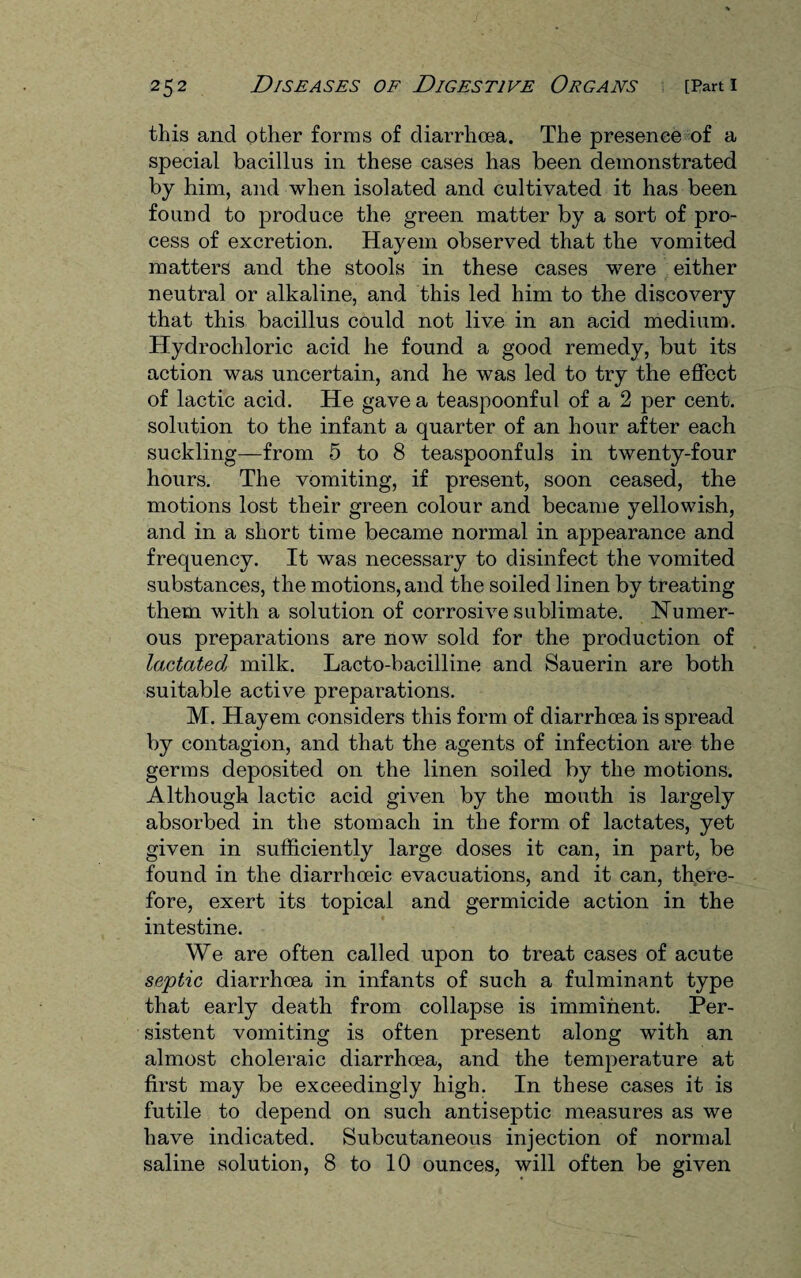 this and other forms of diarrhoea. The presence of a special bacillus in these cases has been demonstrated by him, and when isolated and cultivated it has been found to produce the green matter by a sort of pro¬ cess of excretion. Hayem observed that the vomited matters and the stools in these cases were either neutral or alkaline, and this led him to the discovery that this bacillus could not live in an acid medium. Hydrochloric acid he found a good remedy, but its action was uncertain, and he was led to try the effect of lactic acid. He gave a teaspoonful of a 2 per cent, solution to the infant a quarter of an hour after each suckling—from 5 to 8 teaspoonfuls in twenty-four hours. The vomiting, if present, soon ceased, the motions lost their green colour and became yellowish, and in a short time became normal in appearance and frequency. It was necessary to disinfect the vomited substances, the motions, and the soiled linen by treating them with a solution of corrosive sublimate. Numer¬ ous preparations are now sold for the production of lactated milk. Lacto-bacilline and Sauerin are both suitable active preparations. M. Hayem considers this form of diarrhoea is spread by contagion, and that the agents of infection are the germs deposited on the linen soiled by the motions. Although lactic acid given by the mouth is largely absorbed in the stomach in the form of lactates, yet given in sufficiently large doses it can, in part, be found in the diarrhceic evacuations, and it can, there¬ fore, exert its topical and germicide action in the intestine. We are often called upon to treat cases of acute septic diarrhoea in infants of such a fulminant type that early death from collapse is imminent. Per¬ sistent vomiting is often present along with an almost choleraic diarrhoea, and the temperature at first may be exceedingly high. In these cases it is futile to depend on such antiseptic measures as we have indicated. Subcutaneous injection of normal saline solution, 8 to 10 ounces, will often be given