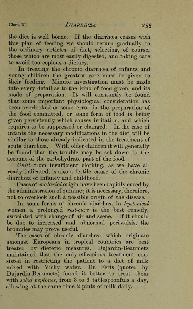 the diet is well borne. If the diarrhoea ceases with this plan of feeding we should return gradually to the ordinary articles of diet, selecting, of course, those which are most easily digested, and taking care to avoid too copious a dietary. In treating the chronic diarrhoea of infants and young children the greatest care must be given to their feeding. Minute investigation must be made into every detail as to the kind of food given, and its mode of preparation. It will constantly be found that some important physiological consideration has been overlooked or some error in the preparation of the food committed, or some form of food .is being given persistently which causes irritation, and which requires to be suppressed or changed. In the case of infants the necessary modifications in the diet will be similar to those already indicated in the treatment of acute diarrhoea. With older children it will generally be found that the trouble may be set down to the account of the carbohydrate part of the food. Chill from insufficient clothing, as we have al¬ ready indicated, is also a fertile cause of the chronic diarrhcea of infancy and childhood. Cases of malarial origin have been rapidly cured by the administration of quinine; it is necessary, therefore, not to overlook such a possible origin of the disease. In some forms of chronic diarrhoea in hysterical women a prolonged rest-cure is the best remedy, associated with change of air and scene. If it should be due to increased and abnormal peristalsis, the bromides may prove useful. The cases of chronic diarrhoea which originate amongst Europeans in tropical countries are best treated by dietetic measures. Dujardin-Beaumetz maintained that the only efficacious treatment con¬ sisted in restricting the patient to a diet of milk mixed with Yichy water. Dr. Feris (quoted by Dujardin-Beaumetz) found it better to treat them with solid peptones, from 3 to 6 tablespoonfuls a day, allowing at the same time 2 pints of milk daily.