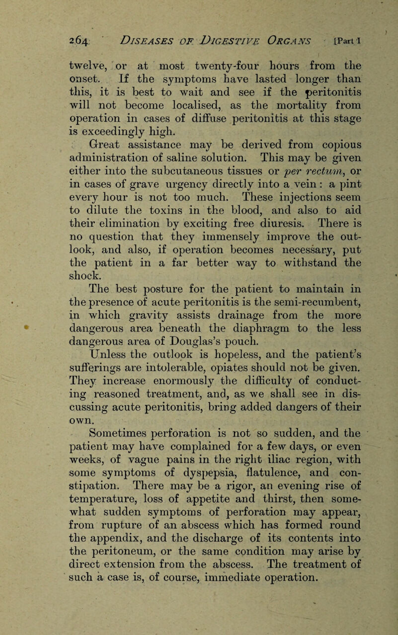 twelve, or at most twenty-four hours from the onset. If the symptoms have lasted longer than this, it is best to wait and see if the peritonitis will not become localised, as the mortality from operation in cases of diffuse peritonitis at this stage is exceedingly high. Great assistance may be derived from copious administration of saline solution. This may be given either into the subcutaneous tissues or per rectum, or in cases of grave urgency directly into a vein : a pint every hour is not too much. These injections seem to dilute the toxins in the blood, and also to aid their elimination by exciting free diuresis. There is no question that they immensely improve the out¬ look, and also, if operation becomes necessary, put the patient in a far better way to withstand the shock. The best posture for the patient to maintain in the presence of acute peritonitis is the semi-recumbent, in which gravity assists drainage from the more dangerous area beneath the diaphragm to the less dangerous area of Douglas’s pouch. Unless the outlook is hopeless, and the patient’s sufferings are intolerable, opiates should not be given. They increase enormously the difficulty of conduct¬ ing reasoned treatment, and, as we shall see in dis¬ cussing acute peritonitis, bring added dangers of their own. Sometimes perforation is not so sudden, and the patient may have complained for a few days, or even weeks, of vague pains in the right iliac region, with some symptoms of dyspepsia, flatulence, and con¬ stipation. There may be a rigor, an evening rise of temperature, loss of appetite and thirst, then some¬ what sudden symptoms of perforation may appear, from rupture of an abscess which has formed round the appendix, and the discharge of its contents into the peritoneum, or the same condition may arise by direct extension from the abscess. The treatment of such a case is, of course, immediate operation.