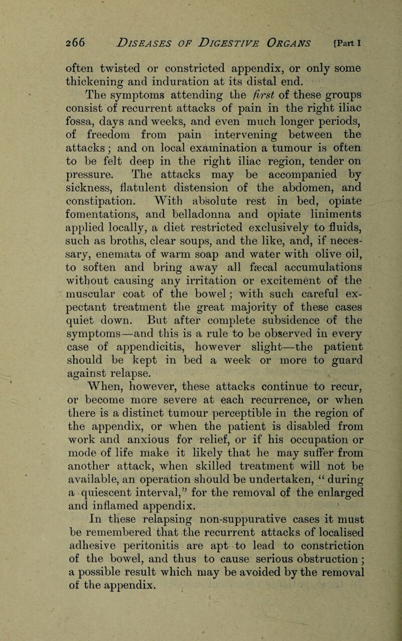 often twisted or constricted appendix, or only some thickening and induration at its distal end. The symptoms attending the first of these groups consist of recurrent attacks of pain in the right iliac fossa, days and weeks, and even much longer periods, of freedom from pain intervening between the attacks; and on local examination a tumour is often to be felt deep in the right iliac region, tender on pressure. The attacks may be accompanied by sickness, flatulent distension of the abdomen, and constipation. With absolute rest in bed, opiate fomentations, and belladonna and opiate liniments applied locally, a diet restricted exclusively to fluids, such as broths, clear soups, and the like, and, if neces¬ sary, enemata of warm soap and water with olive oil, to soften and bring away all ftecal accumulations without causing any irritation or excitement of the muscular coat of the bowel; with such careful ex¬ pectant treatment the great majority of these cases quiet down. But after complete subsidence of the symptoms—and this is a rule to be observed in every case of appendicitis, however slight—the patient should be kept in bed a week or more to guard agaiust relapse. x When, however, these attacks continue to recur, or become more severe at each recurrence, or when there is a distinct tumour perceptible in the region of the appendix, or when the patient is disabled from work and anxious for relief, or if his occupation or mode of life make it likely that he may suffer from another attack, when skilled treatment will not be available, an operation should be undertaken, “ during a quiescent interval,” for the removal of the enlarged and inflamed appendix. In these relapsing non-suppurative cases it must be remembered that the recurrent attacks of localised adhesive peritonitis are apt to lead to constriction of the bowel, and thus to cause serious obstruction ; a possible result which may be avoided by the removal of the appendix.