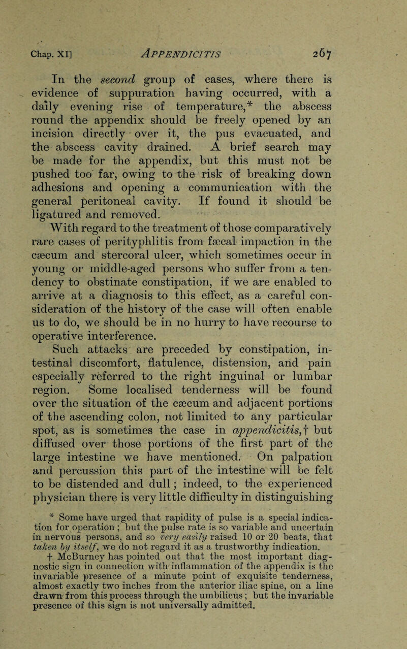 In the second group of cases, where there is evidence of suppuration having occurred, with a daily evening rise of temperature,* the abscess round the appendix should be freely opened by an incision directly over it, the pus evacuated, and the abscess cavity drained. A brief search may be made for the appendix, but this must not be pushed too far, owing to the risk of breaking down adhesions and opening a communication with the general peritoneal cavity. If found it should be ligatured and removed. With regard to the treatment of those comparatively rare cases of perityphlitis from fiecal impaction in the caecum and stercoral ulcer, which sometimes occur in young or middle-aged persons who suffer from a ten¬ dency to obstinate constipation, if we are enabled to arrive at a diagnosis to this effect, as a careful con¬ sideration of the history of the case will often enable us to do, we should be in no hurry to have recourse to operative interference. Such attacks are preceded by constipation, in¬ testinal discomfort, flatulence, distension, and pain especially referred to the right inguinal or lumbar region. Some localised tenderness will be found over the situation of the caecum and adjacent portions of the ascending colon, not limited to any particular spot, as is sometimes the case in appendicitis,t but diffused over those portions of the first part of the large intestine we have mentioned. On palpation and percussion this part of the intestine will be felt to be distended and dull; indeed, to the experienced physician there is very little difficulty in distinguishing * Some have urged that rapidity of pulse is a special indica¬ tion for operation ; but the pulse rate is so variable and uncertain in nervous persons, and so very easily raised 10 or 20 beats, that taken by itself, we do not regard it as a trustworthy indication. f McBurney has pointed oat that the most important diag¬ nostic sign in connection with inflammation of the appendix is the invariable presence of a minute point of exquisite tenderness, almost exactly two inches from the anterior iliac spine, on a line drawn from this process through the umbilicus ; but the invariable presence of this sign is not universally admitted.