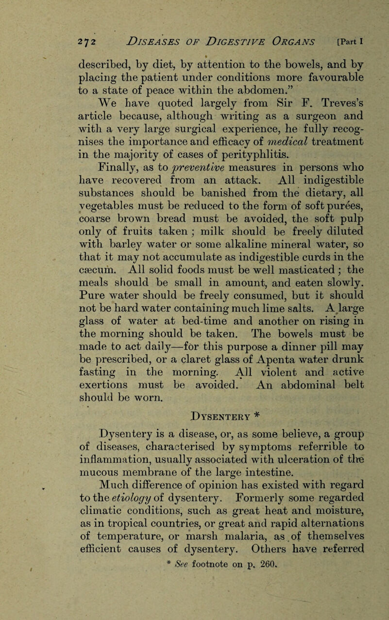 described, by diet, by attention to the bowels, and by placing the patient under conditions more favourable to a state of peace within the abdomen.” We have quoted largely from Sir F. Treves’s article because, although writing as a surgeon and with a very large surgical experience, he fully recog¬ nises the importance and efficacy of medical treatment in the majority of cases of perityphlitis. Finally, as to 'preventive measures in persons who have recovered from an attack. All indigestible substances should be banished from the dietary, all vegetables must be reduced to the form of soft purees, coarse brown bread must be avoided, the soft pulp only of fruits taken ; milk should be freely diluted with barley water or some alkaline mineral water, so that it may not accumulate as indigestible curds in the caecum. All solid foods must be well masticated ; the meals should be small in amount, and eaten slowly. Pure water should be freely consumed, but it should not be hard water containing much lime salts. A large glass of water at bed-time and another on rising in the morning should be taken. The bowels must be made to act daily—for this purpose a dinner pill may be prescribed, or a claret glass of Apenta water drunk fasting in the morning. All violent and active exertions must be avoided. An abdominal belt should be worn. Dysentery * Dysentery is a disease, or, as some believe, a group of diseases, characterised by symptoms referrible to inflammation, usually associated with ulceration of tlte mucous membrane of the large intestine. Much difference of opinion has existed with regard to the etiology of dysentery. Formerly some regarded climatic conditions, such as great heat and moisture, as in tropical countries, or great and rapid alternations of temperature, or marsh malaria, as of themselves efficient causes of dysentery. Others have referred * See footnote on p. 260.