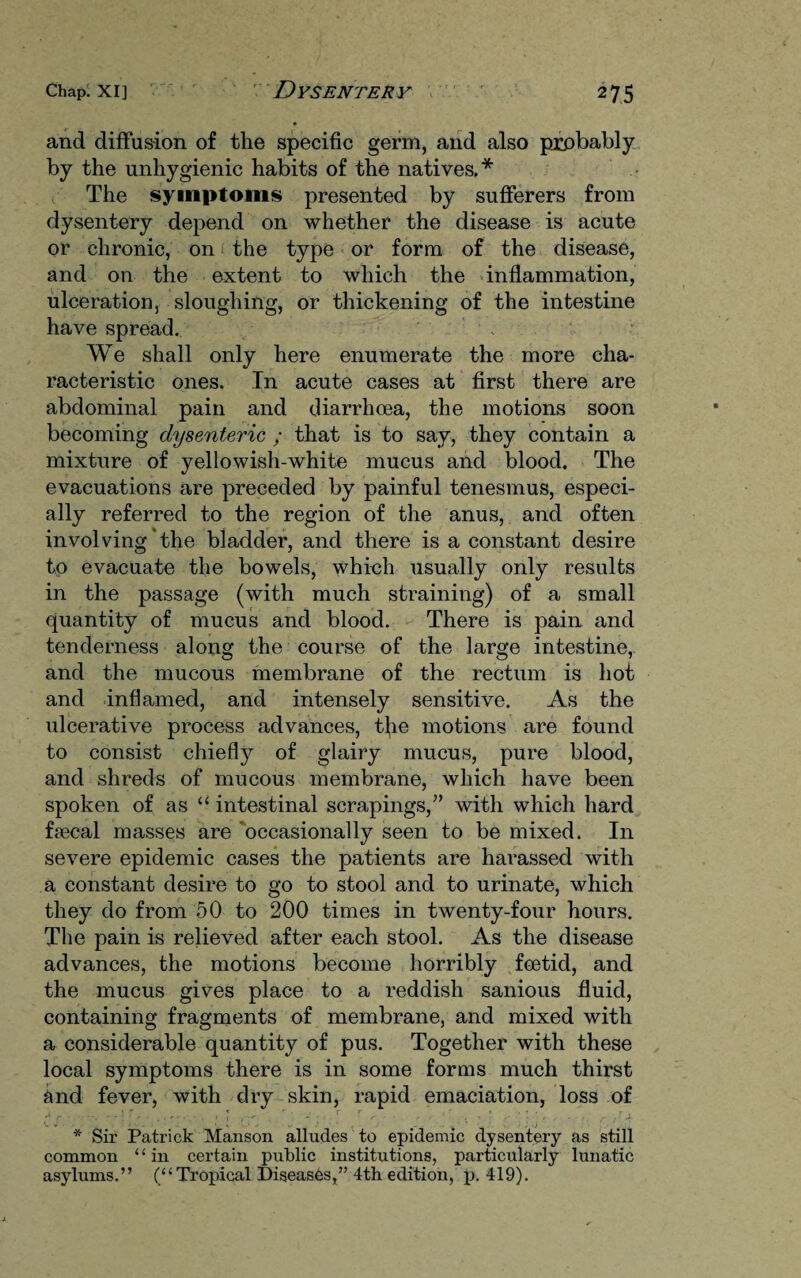 • and diffusion of the specific germ, and also probably by the unhygienic habits of the natives.* The symptoms presented by sufferers from dysentery depend on whether the disease is acute or chronic, on the type or form of the disease, and on the extent to which the inflammation, ulceration, sloughing, or thickening of the intestine have spread. We shall only here enumerate the more cha¬ racteristic ones. In acute cases at first there are abdominal pain and diarrhoea, the motions soon becoming dysenteric ; that is to say, they contain a mixture of yellowish-white mucus and blood. The evacuations are preceded by painful tenesmus, especi¬ ally referred to the region of the anus, and often involving the bladder, and there is a constant desire to evacuate the bowels, which usually only results in the passage (with much straining) of a small quantity of mucus and blood. There is pain and tenderness along the course of the large intestine, and the mucous membrane of the rectum is hot and inflamed, and intensely sensitive. As the ulcerative process advances, the motions are found to consist chiefly of glairy mucus, pure blood, and shreds of mucous membrane, which have been spoken of as “ intestinal scrapings,” with which hard fsecal masses are occasionally seen to be mixed. In severe epidemic cases the patients are harassed with a constant desire to go to stool and to urinate, which they do from 50 to 200 times in twenty-four hours. The pain is relieved after each stool. As the disease advances, the motions become horribly foetid, and the mucus gives place to a reddish sanious fluid, containing fragments of membrane, and mixed with a considerable quantity of pus. Together with these local symptoms there is in some forms much thirst and fever, with dry skin, rapid emaciation, loss of * Sir Patrick Manson alludes to epidemic dysentery as still common ‘ ‘ in certain public institutions, particularly lunatic asylums.” (“Tropical Diseases,” 4th edition, p. 419).