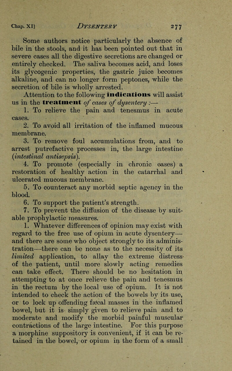 Some authors notice particularly the absence of bile in the stools, and it has been pointed out that in severe cases all the digestive secretions are changed or entirely checked. The saliva becomes acid, and loses its glycogenic properties, the gastric juice becomes alkaline, and can no longer form peptones, while the secretion of bile is wholly arrested. Attention to the following indications will assist us in the treatment of cases of dysentery :— 1. To relieve the pain and tenesmus in acute cases. 2. To avoid all irritation of the inflamed mucous membrane. 3. To remove foul accumulations from, and to arrest putrefactive processes in, the large intestine (intestinal antisepsis). 4. To promote (especially in chronic oases) a restoration of healthy action in the catarrhal and ulcerated mucous membrane. 5. To counteract any morbid septic agency in the blood. 6. To support the patient’s strength. 7. To prevent the diffusion of the disease by suit¬ able prophylactic measures. 1. Whatever differences of opinion may exist with regard to the free use of opium in acute dysentery—- and there are some who object strongly to its adminis¬ tration—there can be none as to the necessity of its limited application, to allay the extreme distress- of the patient, until more slowly acting remedies can take effect. There should be no hesitation in attempting to at once relieve the pain and tenesmus in the rectum by the local use of opium. It is not intended to check the action of the bowels by its use, or to lock up offending fsCcal masses in the inflamed bowel, but it is simply given to relieve pain and to moderate and modify the morbid painful muscular contractions of the large intestine. For this purpose a morphine suppository is convenient, if it can be re¬ tained in the bowel, or opium in the form of a small