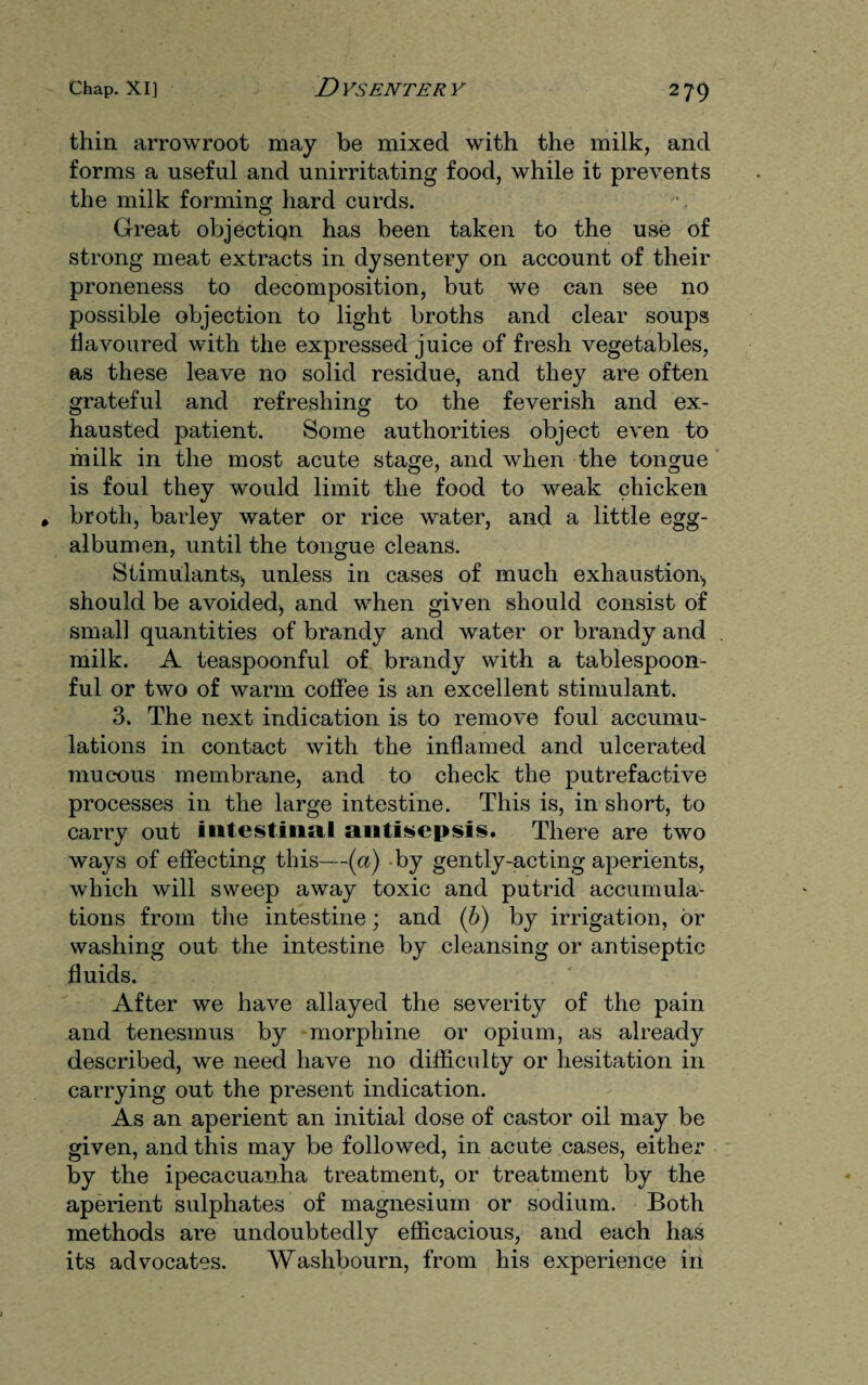 thin arrowroot may be mixed with the milk, and forms a useful and unirritating food, while it prevents the milk forming hard curds. Great objectiqn has been taken to the use of strong meat extracts in dysentery on account of their proneness to decomposition, but we can see no possible objection to light broths and clear soups flavoured with the expressed juice of fresh vegetables, as these leave no solid residue, and they are often grateful and refreshing to the feverish and ex¬ hausted patient. Some authorities object even to in ilk in the most acute stage, and when the tongue is foul they would limit the food to weak chicken * broth, barley water or rice water, and a little egg- albumen, until the tongue cleans. Stimulants;, unless in cases of much exhaustion, should be avoided, and when given should consist of small quantities of brandy and water or brandy and milk. A teaspoonful of brandy with a tablespoon¬ ful or two of warm coffee is an excellent stimulant. 3. The next indication is to remove foul accumu¬ lations in contact with the inflamed and ulcerated mucous membrane, and to check the putrefactive processes in the large intestine. This is, in short, to carry out intestinal antisepsis. There are two ways of effecting this—(a) by gently-acting aperients, which will sweep away toxic and putrid accumula¬ tions from the intestine; and (b) by irrigation, or washing out the intestine by cleansing or antiseptic fluids. After we have allayed the severity of the pain and tenesmus by morphine or opium, as already described, we need have no difficulty or hesitation in carrying out the present indication. As an aperient an initial dose of castor oil may be given, and this may be followed, in acute cases, either by the ipecacuanha treatment, or treatment by the aperient sulphates of magnesium or sodium. Both methods are undoubtedly efficacious, and each has its advocates. Washbourn, from his experience in