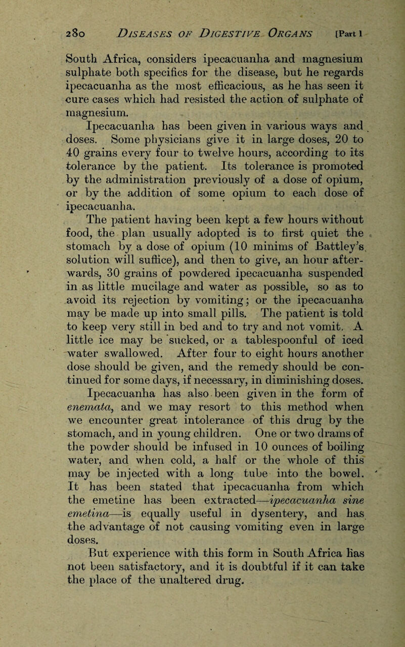South Africa, considers ipecacuanha and magnesium sulphate both specifics for the disease, but he regards ipecacuanha as the most efficacious, as he has seen it cure cases which had resisted the action of sulphate of magnesium. Ipecacuanha has been given in various ways and doses. Some physicians give it in large doses, 20 to 40 grains every four to twelve hours, according to its tolerance by the patient. Its tolerance is promoted by the administration previously of a dose of opium, or by the addition of some opium to each dose of ipecacuanha. The patient having been kept a few hours without food, the plan usually adopted is to first quiet the stomach by a dose of opium (10 minims of JBattley’s solution will suffice), and then to give, an hour after¬ wards, 30 grains of powdered ipecacuanha suspended in as little mucilage and water as possible, so as to avoid its rejection by vomiting; or the ipecacuanha may be made up into small pills. The patient is told to keep very still in bed and to try and not vomit. A little ice may be sucked, or a tablespoonful of iced water swallowed. After four to eight hours another dose should be given, and the remedy should be con¬ tinued for some days, if necessary, in diminishing doses. Ipecacuanha has also, been given in the form of enematci, and we may resort to this method when we encounter great intolerance of this drug by the stomach, and in young children. One or two drams of the powder should be infused in 10 ounces of boiling water, and when cold, a half or the whole of this may be injected with a long tube into the bowel. ' It has been stated that ipecacuanha from which the emetine has been extracted—ipecacuanha sine emetina—is equally useful in dysentery, and has the advantage of not causing vomiting even in large doses. But experience with this form in South Africa has not been satisfactory, and it is doubtful if it can take the place of the unaltered drug.