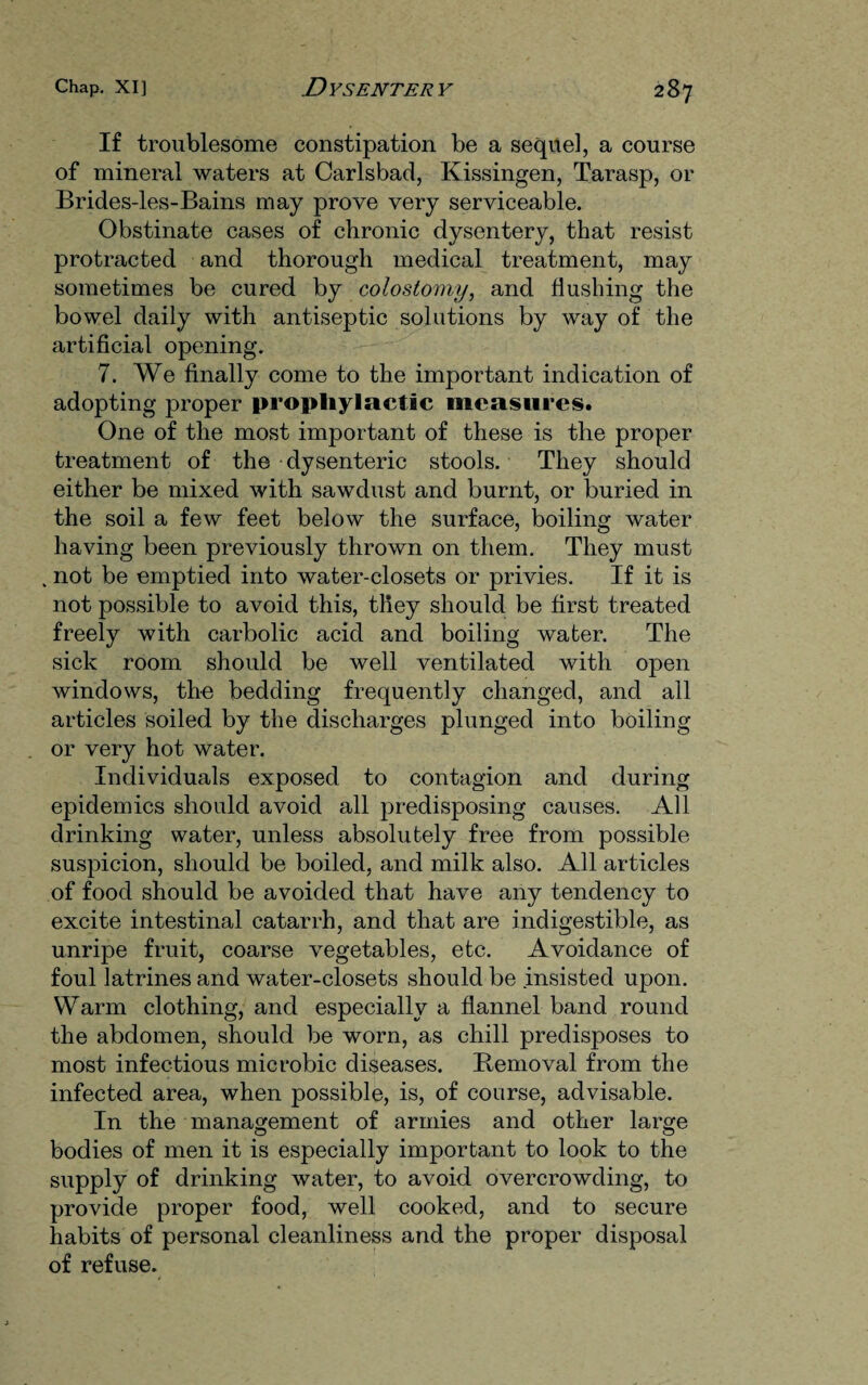 If troublesome constipation be a sequel, a course of mineral waters at Carlsbad, Kissingen, Tarasp, or Brides-les-Bains may prove very serviceable. Obstinate cases of chronic dysentery, that resist protracted and thorough medical treatment, may sometimes be cured by colostomy, and flushing the bowel daily with antiseptic solutions by way of the artificial opening. 7. We finally come to the important indication of adopting proper prophylactic measures. One of the most important of these is the proper treatment of the dysenteric stools. They should either be mixed with sawdust and burnt, or buried in the soil a few feet below the surface, boiling water having been previously thrown on them. They must . not be emptied into water-closets or privies. If it is not possible to avoid this, they should be first treated freely with carbolic acid and boiling water. The sick room should be well ventilated with open windows, the bedding frequently changed, and all articles soiled by the discharges plunged into boiling or very hot water. Individuals exposed to contagion and during epidemics should avoid all predisposing causes. All drinking water, unless absolutely free from possible suspicion, should be boiled, and milk also. All articles of food should be avoided that have any tendency to excite intestinal catarrh, and that are indigestible, as unripe fruit, coarse vegetables, etc. Avoidance of foul latrines and water-closets should be insisted upon. Warm clothing, and especially a flannel band round the abdomen, should be worn, as chill predisposes to most infectious microbic diseases. Removal from the infected area, when possible, is, of course, advisable. In the management of armies and other large bodies of men it is especially important to look to the supply of drinking water, to avoid overcrowding, to provide proper food, well cooked, and to secure habits of personal cleanliness and the proper disposal of refuse.