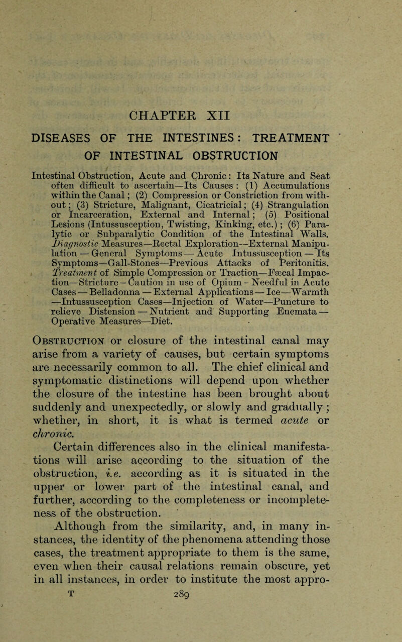 CHAPTER XII DISEASES OF THE INTESTINES : TREATMENT OF INTESTINAL OBSTRUCTION Intestinal Obstruction, Acute and Chronic: Its Nature and Seat often difficult to ascertain—Its Causes : (1) Accumulations within the Canal; (2) Compression or Constriction from with¬ out ; (3) Stricture, Malignant, Cicatricial; (4) Strangulation or Incarceration, External and Internal; (5) Positional Lesions (Intussusception, Twisting, Kinking, etc.); (6) Para¬ lytic or Subparalytic Condition of the Intestinal Walls. ^Diagnostic Measures—Rectal Exploration—External Manipu¬ lation — General Symptoms — Acute Intussusception — Its Symptoms—Gall-Stones—Previous Attacks of Peritonitis. Treatment of Simple Compression or Traction—Fascal Impac¬ tion—Stricture—Caution in use of Opium - Needful in Acute Cases — Belladonna — External Applications— Ice—Warmth —Intussusception Cases—Injection of Water—Puncture to relieve Distension —Nutrient and Supporting Enemata — Operative Measures—Diet. Obstruction or closure of the intestinal canal may arise from a variety of causes, but certain symptoms are necessarily common to all. The chief clinical and symptomatic distinctions will depend upon whether the closure of the intestine has been brought about suddenly and unexpectedly, or slowly and gradually; whether, in short, it is what is termed acute or chronic. Certain differences also in the clinical manifesta¬ tions will arise according to the situation of the obstruction, i.e. according as it is situated in the upper or lower part of the intestinal canal, and further, according to the completeness or incomplete¬ ness of the obstruction. Although from the similarity, and, in many in¬ stances, the identity of the phenomena attending those cases, the treatment appropriate to them is the same, even when their causal relations remain obscure, yet in all instances, in order to institute the most appro-