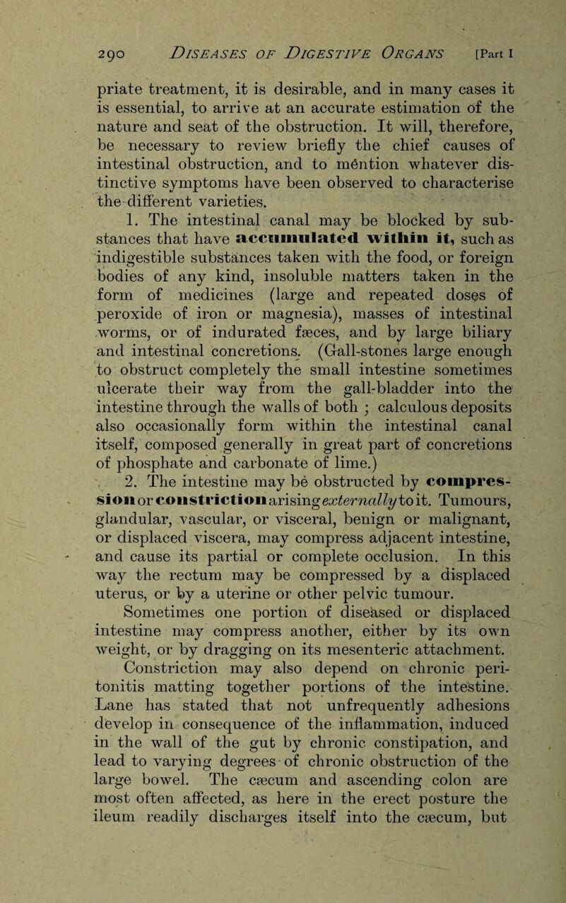 priate treatment, it is desirable, and in many cases it is essential, to arrive at an accurate estimation of the nature and seat of the obstruction. It will, therefore, be necessary to review briefly the chief causes of intestinal obstruction, and to mention whatever dis¬ tinctive symptoms have been observed to characterise the different varieties. 1. The intestinal canal may be blocked by sub¬ stances that have accumulated within it, such as indigestible substances taken with the food, or foreign bodies of any kind, insoluble matters taken in the form of medicines (large and repeated doses of peroxide of iron or magnesia), masses of intestinal worms, or of indurated faeces, and by large biliary and intestinal concretions. (Gall-stones large enough to obstruct completely the small intestine sometimes ulcerate their way from the gall-bladder into the intestine through the walls of both ; calculous deposits also occasionally form within the intestinal canal itself, composed generally in great part of concretions of phosphate and carbonate of lime.) 2. The intestine may be obstructed by compres¬ sion or constrictiouarisinge^ernrt^y to it. Tumours, glandular, vascular, or visceral, benign or malignant, or displaced viscera, may compress adjacent intestine, and cause its partial or complete occlusion. In this way the rectum may be compressed by a displaced uterus, or by a uterine or other pelvic tumour. Sometimes one portion of dise'ased or displaced intestine may compress another, either by its own weight, or by dragging on its mesenteric attachment. Constriction may also depend on chronic peri¬ tonitis matting together portions of the intestine. Lane has stated that not unfrequently adhesions develop in consequence of the inflammation, induced in the wall of the gut by chronic constipation, and lead to varying degrees of chronic obstruction of the large bowel. The caecum and ascending colon are most often affected, as here in the erect posture the ileum readily discharges itself into the caecum, but
