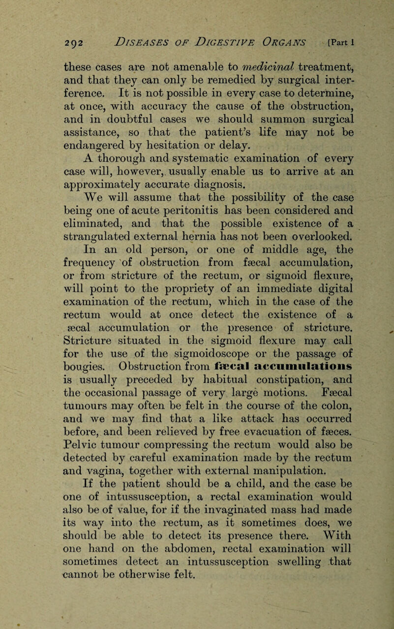 these cases are not amenable to medicinal treatment, and that they can only be remedied by surgical inter¬ ference. It is not possible in every case to determine, at once, with accuracy the cause of the obstruction, and in doubtful cases we should summon surgical assistance, so that the patient’s life may not be endangered by hesitation or delay. A thorough and systematic examination of every case will, however,, usually enable us to arrive at an approximately accurate diagnosis. We will assume that the possibility of the case being one of acute peritonitis has been considered and eliminated, and that the possible existence of a strangulated external hernia has not been overlooked. In an old person, or one of middle age, the frequency of obstruction from faecal accumulation, or from stricture of the rectum, or sigmoid flexure, will point to the propriety of an immediate digital examination of the rectum, which in the case of the rectum would at once detect the existence of a aecal accumulation or the presence of stricture. Stricture situated in the sigmoid flexure may call for the use of the sigmoidoscope or the passage of bougies. Obstruction from fYecal accumulations is usually preceded by habitual constipation, and the occasional passage of very large motions. Faecal tumours may often be felt in the course of the colon, and we may find that a like attack has occurred before, and been relieved by free evacuation of faeces. Pelvic tumour compressing the rectum would also be detected by careful examination made by the rectum and vagina, together with external manipulation. If the patient should be a child, and the case be one of intussusception, a rectal examination Would also be of v^alue, for if the invaginated mass had made its way into the rectum, as it sometimes does, we should be able to detect its presence there. With one hand on the abdomen, rectal examination will sometimes detect an intussusception swelling that cannot be otherwise felt.