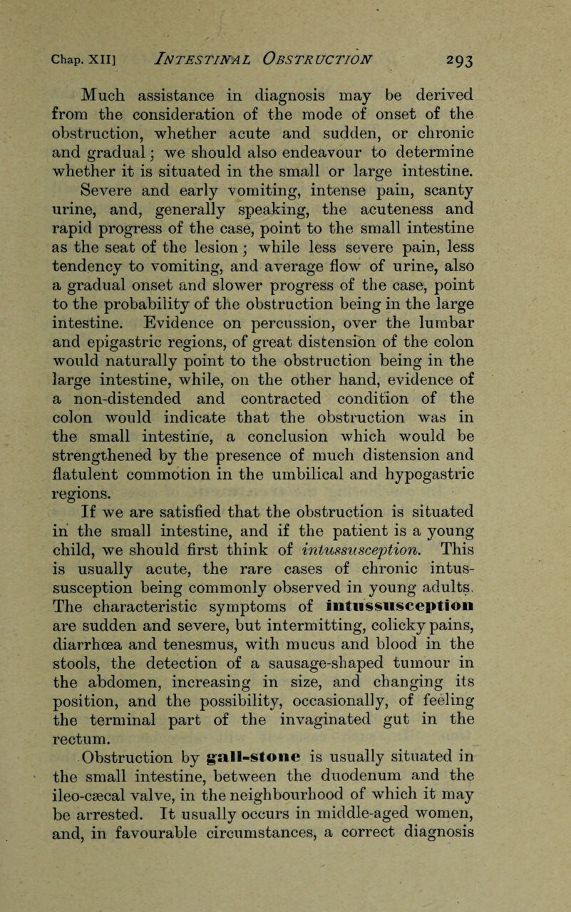 Much assistance in diagnosis may be derived from the consideration of the mode of onset of the obstruction, whether acute and sudden, or chronic and gradual; we should also endeavour to determine whether it is situated in the small or large intestine. Severe and early vomiting, intense pain, scanty urine, and, generally speaking, the acuteness and rapid progress of the case, point to the small intestine as the seat of the lesion; while less severe pain, less tendency to vomiting, and average flow of urine, also a gradual onset and slower progress of the case, point to the probability of the obstruction being in the large intestine. Evidence on percussion, over the lumbar and epigastric regions, of great distension of the colon would naturally point to the obstruction being in the large intestine, while, on the other hand, evidence of a non-distended and contracted condition of the colon would indicate that the obstruction was in the small intestine, a conclusion which would be strengthened by the presence of much distension and flatulent commotion in the umbilical and hypogastric regions. If we are satisfied that the obstruction is situated in the small intestine, and if the patient is a young child, we should first think of intussusception. This is usually acute, the rare cases of chronic intus¬ susception being commonly observed in young adults. The characteristic symptoms of intussusception are sudden and severe, but intermitting, colicky pains, diarrhoea and tenesmus, with mucus and blood in the stools, the detection of a sausage-shaped tumour in the abdomen, increasing in size, and changing its position, and the possibility, occasionally, of feeling the terminal part of the invaginated gut in the rectum. Obstruction by gall-stone is usually situated in the small intestine, between the duodenum and the ileo-csecal valve, in the neighbourhood of which it may be arrested. It usually occurs in middle-aged women, and, in favourable circumstances, a correct diagnosis