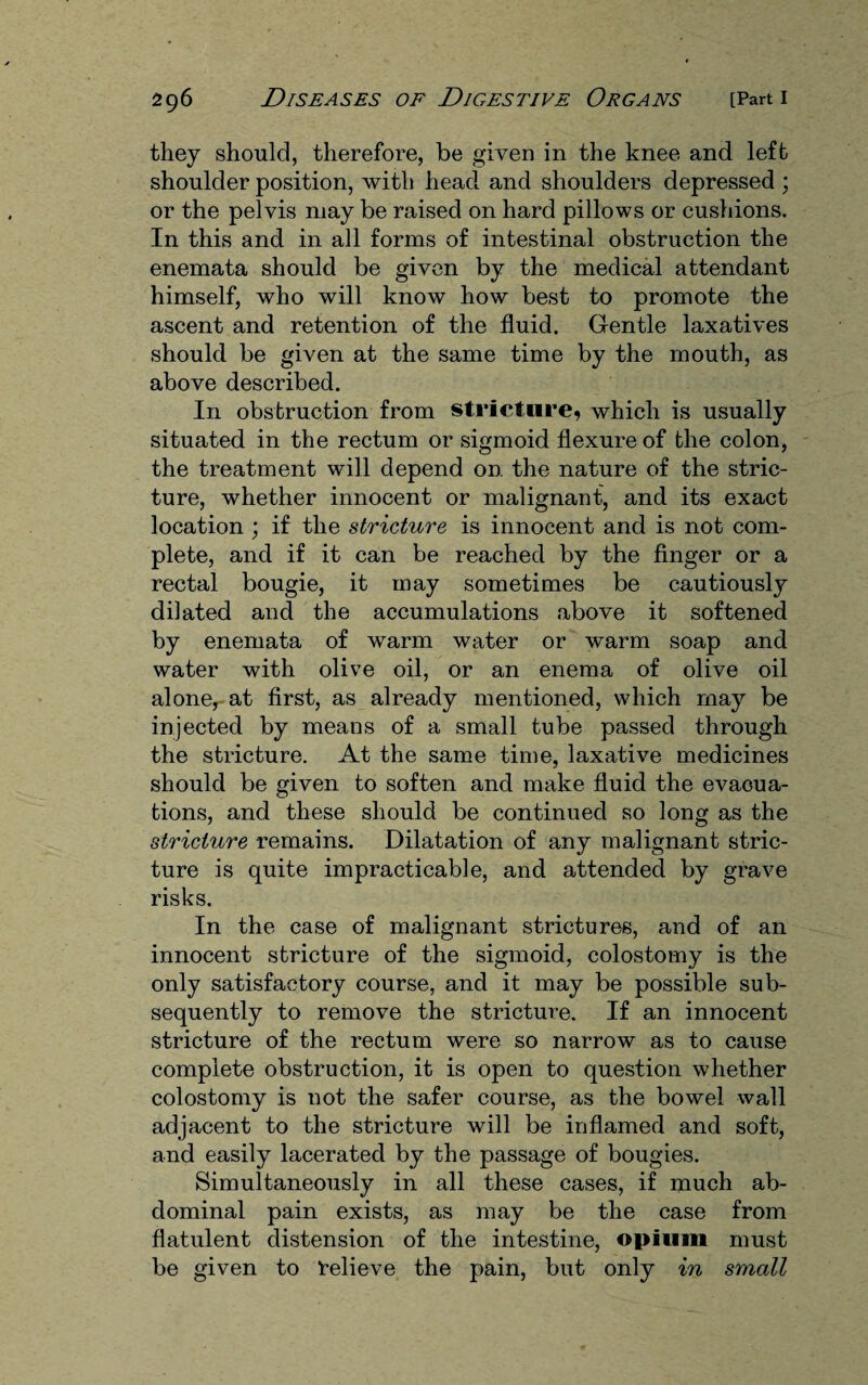 they should, therefore, be given in the knee and left shoulder position, with head and shoulders depressed ; or the pelvis niay be raised on hard pillows or cushions. In this and in all forms of intestinal obstruction the enemata should be given by the medical attendant himself, who will know how best to promote the ascent and retention of the fluid. Gentle laxatives should be given at the same time by the mouth, as above described. In obstruction from stricture, which is usually situated in the rectum or sigmoid flexure of the colon, the treatment will depend on the nature of the stric¬ ture, whether innocent or malignant, and its exact location ; if the stricture is innocent and is not com¬ plete, and if it can be reached by the finger or a rectal bougie, it may sometimes be cautiously dilated and the accumulations above it softened by enemata of warm water or warm soap and water with olive oil, or an enema of olive oil alone, at first, as already mentioned, which may be injected by means of a small tube passed through the stricture. At the same time, laxative medicines should be given to soften and make fluid the evacua¬ tions, and these should be continued so long as the stricture remains. Dilatation of any malignant stric¬ ture is quite impracticable, and attended by grave risks. In the case of malignant strictures, and of an innocent stricture of the sigmoid, colostomy is the only satisfactory course, and it may be possible sub¬ sequently to remove the stricture. If an innocent stricture of the rectum were so narrow as to cause complete obstruction, it is open to question whether colostomy is not the safer course, as the bowel wall adjacent to the stricture will be inflamed and soft, and easily lacerated by the passage of bougies. Simultaneously in all these cases, if much ab¬ dominal pain exists, as may be the case from flatulent distension of the intestine, opium must be given to Relieve the pain, but only in small
