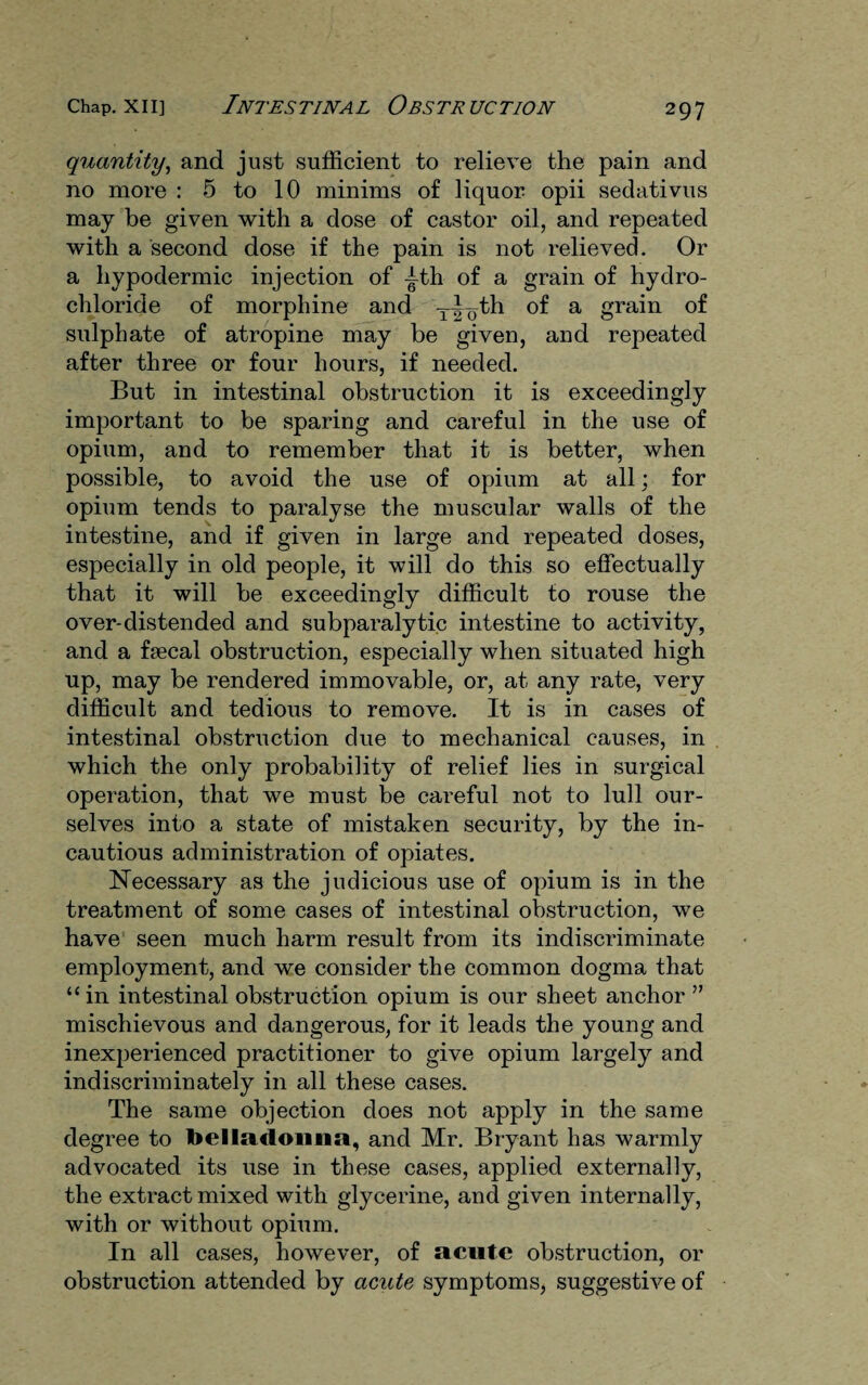 quantity, and just sufficient to relieve the pain and no more : 5 to 10 minims of liquor opii sedativus may be given with a dose of castor oil, and repeated with a second dose if the pain is not relieved. Or a hypodermic injection of -tth of a grain of hydro¬ chloride of morphine and yl^th of a grain of sulphate of atropine may be given, and repeated after three or four hours, if needed. But in intestinal obstruction it is exceedingly important to be sparing and careful in the use of opium, and to remember that it is better, when possible, to avoid the use of opium at all; for opium tends to paralyse the muscular walls of the intestine, and if given in large and repeated doses, especially in old people, it will do this so effectually that it will be exceedingly difficult to rouse the over-distended and subparalytic intestine to activity, and a faecal obstruction, especially when situated high up, may be rendered immovable, or, at any rate, very difficult and tedious to remove. It is in cases of intestinal obstruction due to mechanical causes, in which the only probability of relief lies in surgical operation, that we must be careful not to lull our¬ selves into a state of mistaken security, by the in¬ cautious administration of opiates. Necessary as the judicious use of opium is in the treatment of some cases of intestinal obstruction, we have seen much harm result from its indiscriminate employment, and we consider the common dogma that “in intestinal obstruction opium is our sheet anchor ” mischievous and dangerous, for it leads the young and inexperienced practitioner to give opium largely and indiscriminately in all these cases. The same objection does not apply in the same degree to belladonna, and Mr. Bryant has warmly advocated its use in these cases, applied externally, the extract mixed with glycerine, and given internally, with or without opium. In all cases, however, of acute obstruction, or obstruction attended by acute symptoms, suggestive of