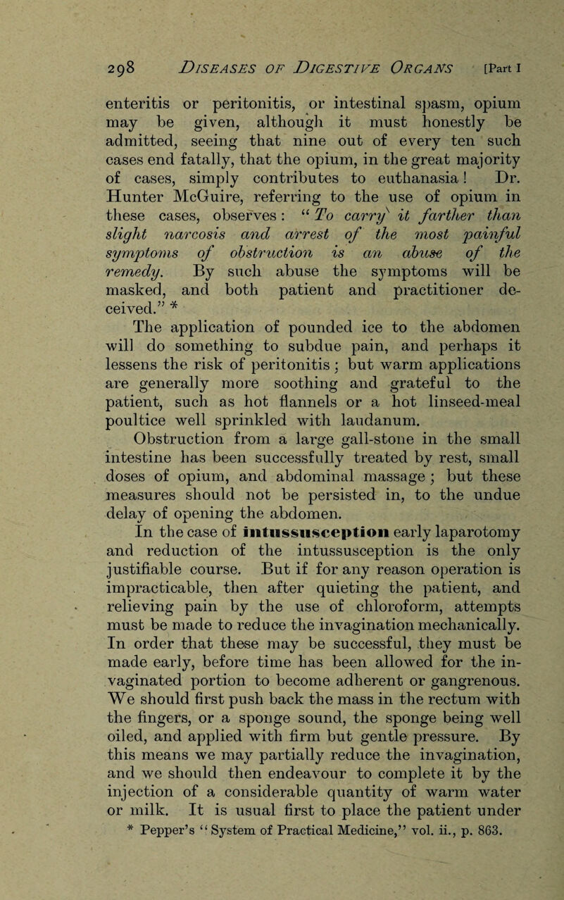 enteritis or peritonitis, or intestinal spasm, opium may be given, although it must honestly be admitted, seeing that nine out of every ten such cases end fatally, that the opium, in the great majority of cases, simply contributes to euthanasia! Dr. Hunter McGuire, referring to the use of opium in these cases, observes: “To carry' it farther than slight narcosis and arrest of the most painful symptoms of obstruction is an abuse of the remedy. By such abuse the symptoms will be masked, and both patient and practitioner de¬ ceived.” * The application of pounded ice to the abdomen will do something to subdue pain, and perhaps it lessens the risk of peritonitis : but warm applications are generally more soothing and grateful to the patient, such as hot flannels or a hot linseed-meal poultice well sprinkled with laudanum. Obstruction from a large gall-stone in the small intestine has been successfully treated by rest, small doses of opium, and abdominal massage ; but these measures should not be persisted in, to the undue delay of opening the abdomen. In the case of intussusception early laparotomy and reduction of the intussusception is the only justifiable course. But if for any reason operation is impracticable, then after quieting the patient, and relieving pain by the use of chloroform, attempts must be made to reduce the invagination mechanically. In order that these may be successful, they must be made early, before time has been allowed for the in- vaginated portion to become adherent or gangrenous. We should first push back the mass in the rectum with the fingers, or a sponge sound, the sponge being well oiled, and applied with firm but gentle pressure. By this means we may partially reduce the invagination, and we should then endeavour to complete it by the injection of a considerable quantity of warm water or milk. It is usual first to place the patient under * Pepper’s “System of Practical Medicine,” vol. ii., p. 863.