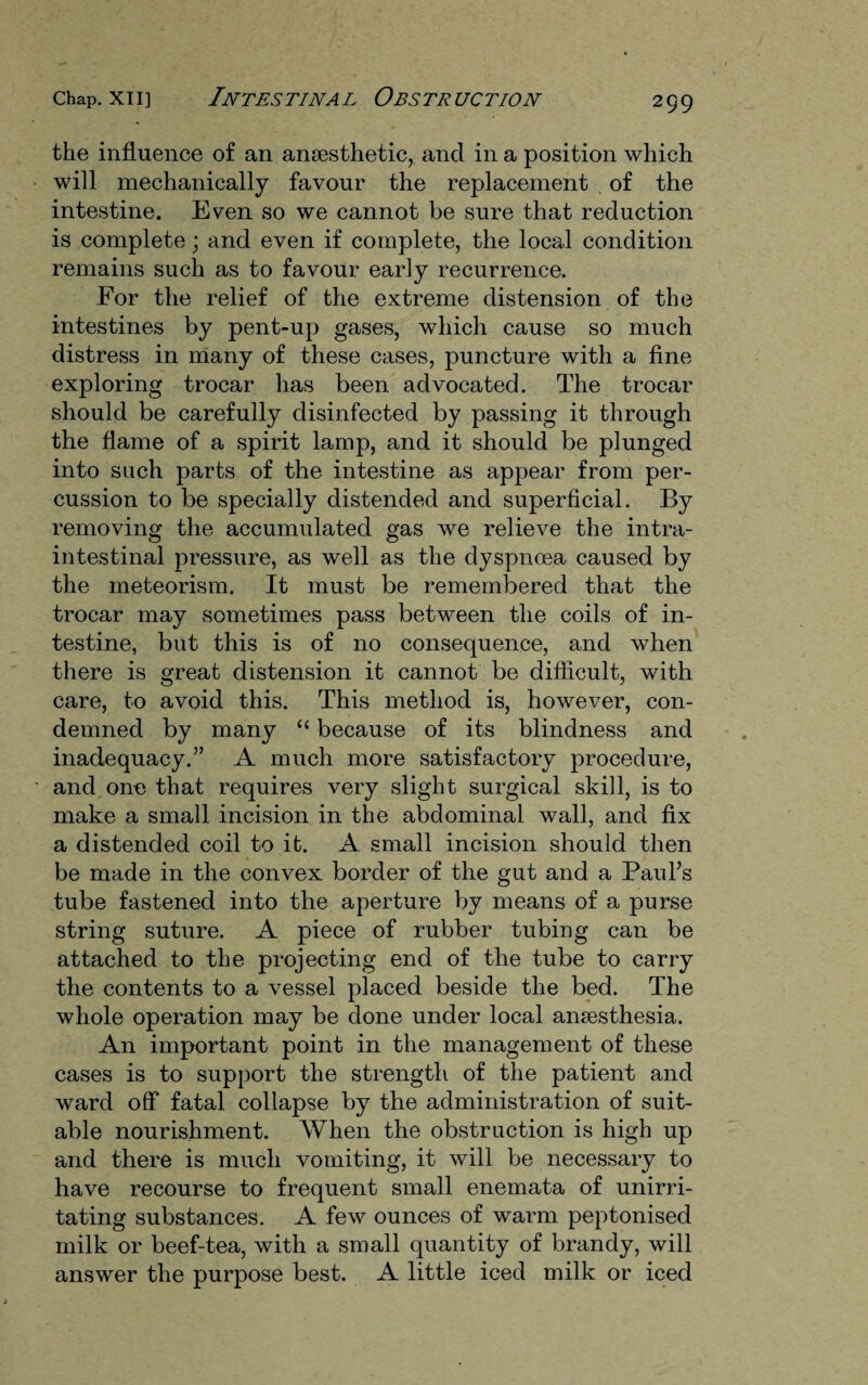 the influence of an anaesthetic, and in a position which will mechanically favour the replacement of the intestine. Even so we cannot be sure that reduction is complete; and even if complete, the local condition remains such as to favour early recurrence. For the relief of the extreme distension of the intestines by pent-up gases, which cause so much distress in many of these cases, puncture with a fine exploring trocar has been advocated. The trocar should be carefully disinfected by passing it through the flame of a spirit lamp, and it should be plunged into such parts of the intestine as appear from per¬ cussion to be specially distended and superficial. By removing the accumulated gas we relieve the intra- intestinal pressure, as well as the dyspnoea caused by the meteorism. It must be remembered that the trocar may sometimes pass between the coils of in¬ testine, but this is of no consequence, and when there is great distension it cannot be difficult, with care, to avoid this. This method is, however, con¬ demned by many “ because of its blindness and inadequacy.” A much more satisfactory procedure, and one that requires very slight surgical skill, is to make a small incision in the abdominal wall, and fix a distended coil to it. A small incision should then be made in the convex border of the gut and a Paul’s tube fastened into the aperture by means of a purse string suture. A piece of rubber tubing can be attached to the projecting end of the tube to carry the contents to a vessel placed beside the bed. The whole operation may be done under local anaesthesia. An important point in the management of these cases is to support the strength of the patient and ward off fatal collapse by the administration of suit¬ able nourishment. When the obstruction is high up and there is much vomiting, it will be necessary to have recourse to frequent small enemata of unirri¬ tating substances. A few ounces of warm peptonised milk or beef-tea, with a small quantity of brandy, will answer the purpose best. A little iced milk or iced