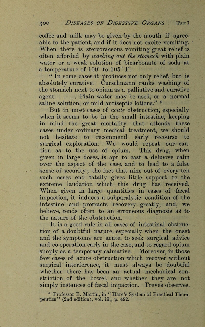 coffee and milk may be given by the mouth if agree¬ able to the patient, and if it does not excite vomiting. When there is stercoraceous vomiting great relief is often afforded by washing out the stomach with plain water or a weak solution of bicarbonate of soda at a temperature of 100° to 105° F. “ In some cases it produces not only relief, but is absolutely curative. Curschmann ranks washing of the stomach next to opium as a palliative and curative agent.Plain water may be used, or a normal saline solution, or mild antiseptic lotions.” * But in most cases of acute obstruction, especially when it seems to be in the small intestine, keeping in mind the great mortality that attends these cases under ordinary medical treatment, we should not hesitate to recommend early recourse to surgical exploration. We would repeat our cau¬ tion as to the use of opium. This drug, when given in large doses, is apt to cast a delusive calm over the aspect of the case, and to lead to a false sense of security; the fact that nine out of every ten such cases end fatally gives little support to the extreme laudation which this drug has received. When given in large quantities in cases of fecal impaction, it induces a subparalytic condition of the intestine and protracts recovery greatly, and, we believe, tends often to an erroneous diagnosis as to the nature of the obstruction. It is a good rule in all cases of intestinal obstruc¬ tion of a doubtful nature, especially when the onset and the symptoms are acute, to seek surgical advice and co-operation early in the case, and to regard opium simply as a temporary calmative. Moreover, in those few cases of acute obstruction which recover without surgical interference, it must always be doubtful whether there has been an actual mechanical con¬ striction of the bowel, and whether they are not simply instances of frecal impaction. Treves observes, * Professor E. Martin, in “ Hare’s System of Practical Thera¬ peutics ” (2nd edition), vol. iii., p. 492.