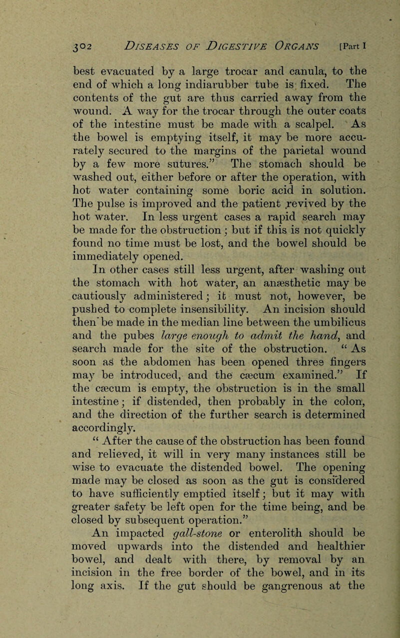 best evacuated by a large trocar and canula, to the end of which a long indiarubber tube is fixed. The contents of the gut are thus carried away from the wound. A way for the trocar through the outer coats of the intestine must be made with a scalpel. As the bowel is emptying itself, it may be more accu¬ rately secured to the margins of the parietal wound by a few more sutures.” The stomach should be washed out, either before or after the operation, with hot water containing some boric acid in solution. The pulse is improved and the patient revived by the hot water. In less urgent cases a rapid search may be made for the obstruction; but if this is not quickly found no time must be lost, and the bowel should be immediately opened. In other cases still less urgent, after washing out the stomach with hot water, an ansesthetic may be cautiously administered; ifc must not, however, be pushed to complete insensibility. An incision should then’be made in the median line between the umbilicus and the pubes large enough to admit the hand, and search made for the site of the obstruction. “ As soon aS the abdomen has been opened three fingers may be introduced, and the csecum examined.” If the caecum is empty, the obstruction is in the small intestine; if distended, then probably in the colon, and the direction of the further search is determined accordingly. “ After the cause of the obstruction has been found and relieved, it will in very many instances still be wise to evacuate the distended bowel. The opening made may be closed as soon as the gut is considered to have sufficiently emptied itself; but it may with greater safety be left open for the time being, and be closed by subsequent operation.” An impacted gall-stone or enterolith should be moved upwards into the distended and healthier bowel, and dealt with there, by removal by an incision in the free border of the bowel, and in its long axis. If the gut should be gangrenous at the