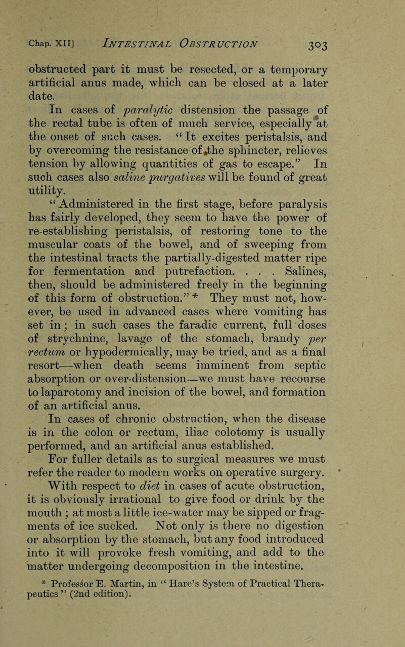 obstructed part it must be resected, or a temporary artificial anus made, which can be closed at a later date. In cases of paralytic distension the passage of the rectal tube is often of much service, especially at the onset of such cases. “ It excites peristalsis, and by overcoming the resistance of .the sphincter, relieves tension by allowing quantities of gas to escape.” In such cases also saline purgatives will be found of great utility. “Administered in the first stage, before paralysis has fairly developed, they seem to have the power of re-establishing peristalsis, of restoring tone to the muscular coats of the bowel, and of sweeping from the intestinal tracts the partially-digested matter ripe for fermentation and putrefaction. . . . Salines, then, should be administered freely in the beginning of this form of obstruction.”* They must not, how¬ ever, be used in advanced cases where vomiting has set in; in such cases the faradic current, full doses of strychnine, lavage of the stomach, brandy per rectum or hypodermically, may be tried, and as a final resort—when death seems imminent from septic absorption or over-distension—we must have recourse to laparotomy and incision of the bowel, and formation of an artificial anus. In cases of chronic obstruction, when the disease is in the colon or rectum, iliac colotomy is usually performed, and an artificial anus established. For fuller details as to surgical measures we must refer the reader to modem works on operative surgery. With respect to diet in cases of acute obstruction, it is obviously irrational to give food or drink by the mouth ; at most a little ice-water may be sipped or frag¬ ments of ice sucked. Not only is there no digestion or absorption by the stomach, but any food introduced into it will provoke fresh vomiting, and add to the matter undergoing decomposition in the intestine. * Professor E. Martin, in “ Hare’s System of Practical Thera¬ peutics ” (2nd edition).