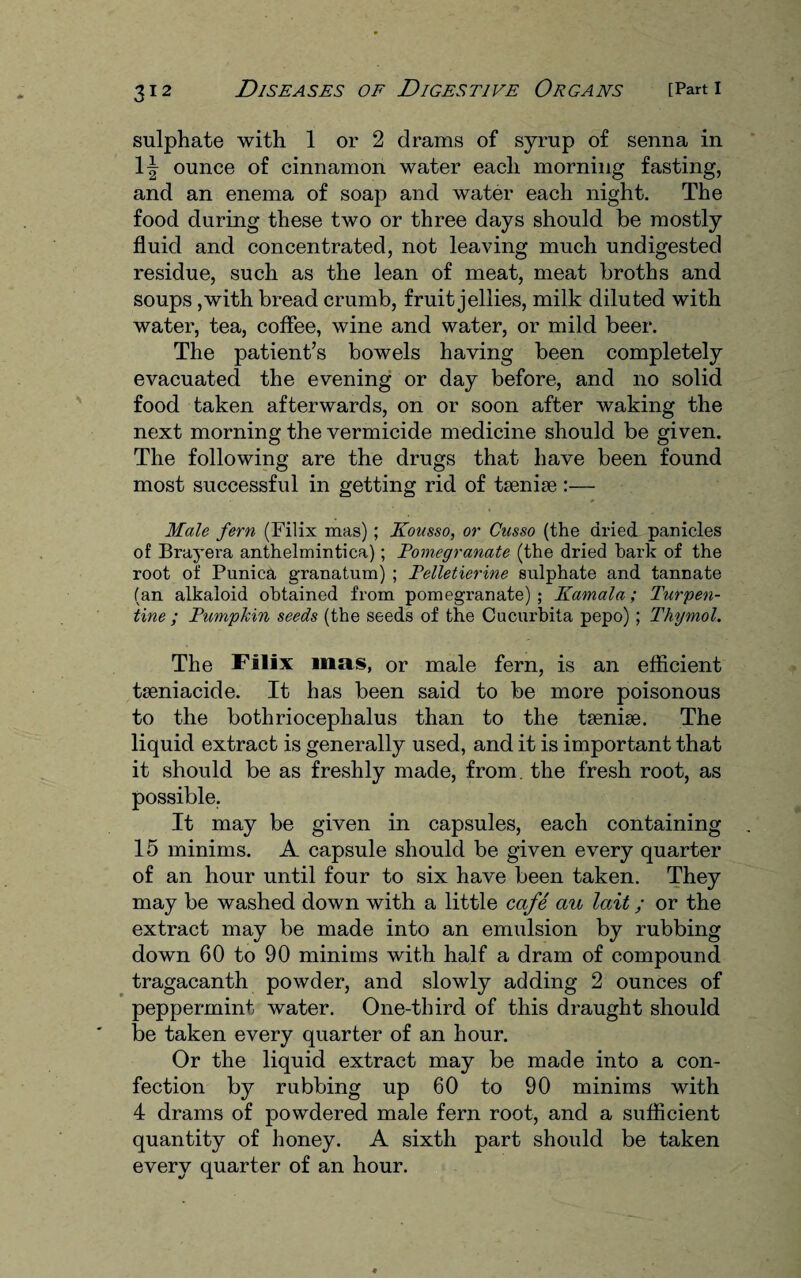 sulphate with 1 or 2 drams of syrup of senna in \\ ounce of cinnamon water each morning fasting, and an enema of soap and water each night. The food during these two or three days should be mostly fluid and concentrated, not leaving much undigested residue, such as the lean of meat, meat broths and soups ,with bread crumb, fruit jellies, milk diluted with water, tea, coffee, wine and water, or mild beer. The patient’s bowels having been completely evacuated the evening or day before, and no solid food taken afterwards, on or soon after waking the next morning the vermicide medicine should be given. The following are the drugs that have been found most successful in getting rid of tsenise :— Male fern (Filix mas) ; Kousso, or Cusso (the dried panicles of Brayera anthelmintica); Pomegranate (the dried hark of the root of Punica granatum) ; Felletierine sulphate and tannate (an alkaloid obtained from pomegranate); Kamala; Turpen¬ tine ; Pumpkin seeds (the seeds of the Cucurbita pepo); Thymol. The Filix mas, or male fern, is an efficient tseniacide. It has been said to be more poisonous to the bothriocephalus than to the tsenise. The liquid extract is generally used, and it is important that it should be as freshly made, from, the fresh root, as possible. It may be given in capsules, each containing 15 minims. A capsule should be given every quarter of an hour until four to six have been taken. They may be washed down with a little cafe au lait; or the extract may be made into an emulsion by rubbing down 60 to 90 minims with half a dram of compound tragacanth powder, and slowly adding 2 ounces of peppermint water. One-third of this draught should be taken every quarter of an hour. Or the liquid extract may be made into a con¬ fection by rubbing up 60 to 90 minims with 4 drams of powdered male fern root, and a sufficient quantity of honey. A sixth part should be taken every quarter of an hour.