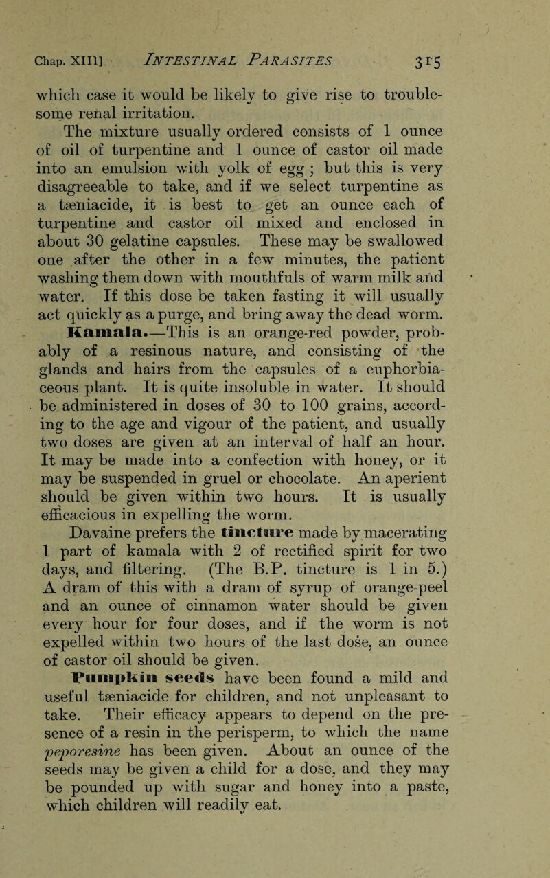which case it would be likely to give rise to trouble¬ some renal irritation. The mixture usually ordered consists of 1 ounce of oil of turpentine and 1 ounce of castor oil made into an emulsion with yolk of egg ; but this is very disagreeable to take, and if we select turpentine as a tseniacide, it is best to get an ounce each of turpentine and castor oil mixed and enclosed in about 30 gelatine capsules. These may be swallowed one after the other in a few minutes, the patient washing them down with mouthfuls of warm milk and water. If this dose be taken fasting it will usually act quickly as a purge, and bring away the dead worm. Kamala.—This is an orange-red powder, prob¬ ably of a resinous nature, and consisting of the glands and hairs from the capsules of a euphorbia- ceous plant. It is quite insoluble in water. It should be administered in doses of 30 to 100 grains, accord¬ ing to the age and vigour of the patient, and usually two doses are given at an interval of half an hour. It may be made into a confection with honey, or it may be suspended in gruel or chocolate. An aperient should be given within two hours. It is usually efficacious in expelling the worm. Davaine prefers the tincture made by macerating 1 part of kamala with 2 of rectified spirit for two days, and filtering. (The B.P. tincture is 1 in 5.) A dram of this with a dram of syrup of orange-peel and an ounce of cinnamon water should be given every hour for four doses, and if the worm is not expelled within two hours of the last dose, an ounce of castor oil should be given. Pumpkin seeds have been found a mild and useful tseniacide for children, and not unpleasant to take. Their efficacy appears to depend on the pre¬ sence of a resin in the perisperm, to which the name peporesine has been given. About an ounce of the seeds may be given a child for a dose, and they may be pounded up with sugar and honey into a paste, which children will readily eat.