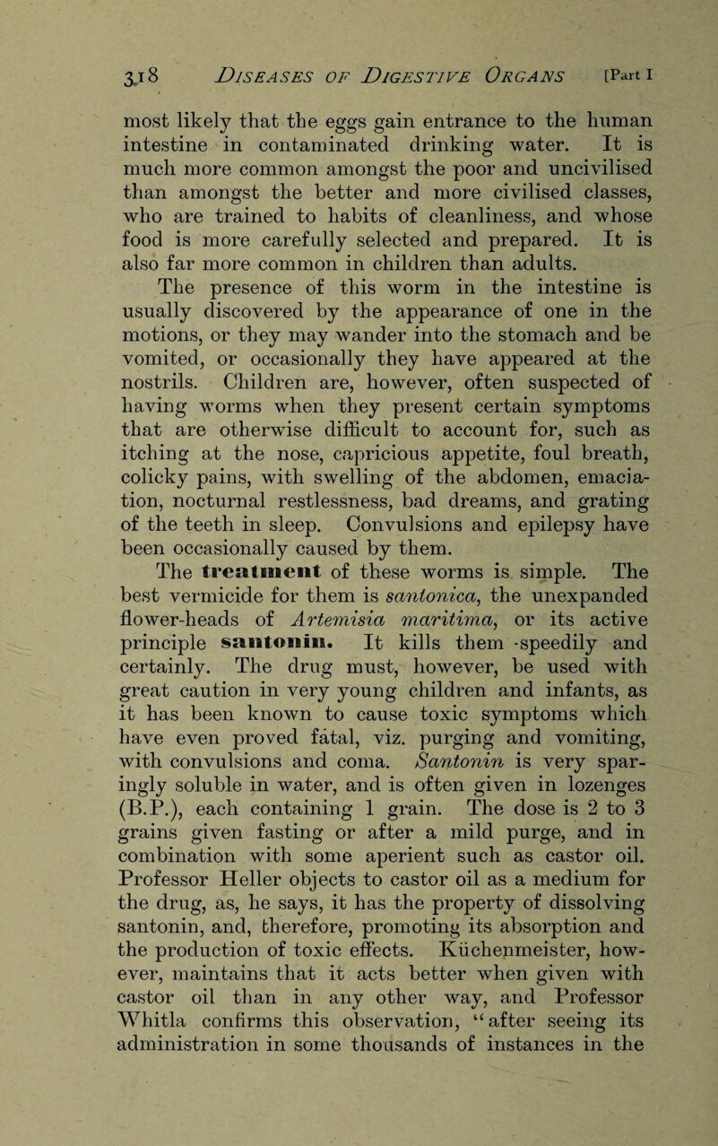 most likely that the eggs gain entrance to the human intestine in contaminated drinking water. It is much more common amongst the poor and uncivilised than amongst the better and more civilised classes, who are trained to habits of cleanliness, and whose food is more carefully selected and prepared. It is also far more common in children than adults. The presence of this worm in the intestine is usually discovered by the appearance of one in the motions, or they may wander into the stomach and be vomited, or occasionally they have appeared at the nostrils. Children are, however, often suspected of having worms when they present certain symptoms that are otherwise difficult to account for, such as itching at the nose, capricious appetite, foul breath, colicky pains, with swelling of the abdomen, emacia¬ tion, nocturnal restlessness, bad dreams, and grating of the teeth in sleep. Convulsions and epilepsy have been occasionally caused by them. The treatment of these worms is simple. The best vermicide for them is sanionica, the unexpanded flower-heads of Artemisia maritima, or its active principle santonin. It kills them -speedily and certainly. The drug must, however, be used with great caution in very young children and infants, as it has been known to cause toxic symptoms which have even proved fatal, viz. purging and vomiting, with convulsions and coma. Santonin is very spar¬ ingly soluble in water, and is often given in lozenges (B.P.), each containing 1 grain. The dose is 2 to 3 grains given fasting or after a mild purge, and in combination with some aperient such as castor oil. Professor Heller objects to castor oil as a medium for the drug, as, he says, it has the property of dissolving santonin, and, therefore, promoting its absorption and the production of toxic effects. Kiichenmeister, how¬ ever, maintains that it acts better when given with castor oil than in any other way, and Professor Whitla confirms this observation, “after seeing its administration in some thousands of instances in the