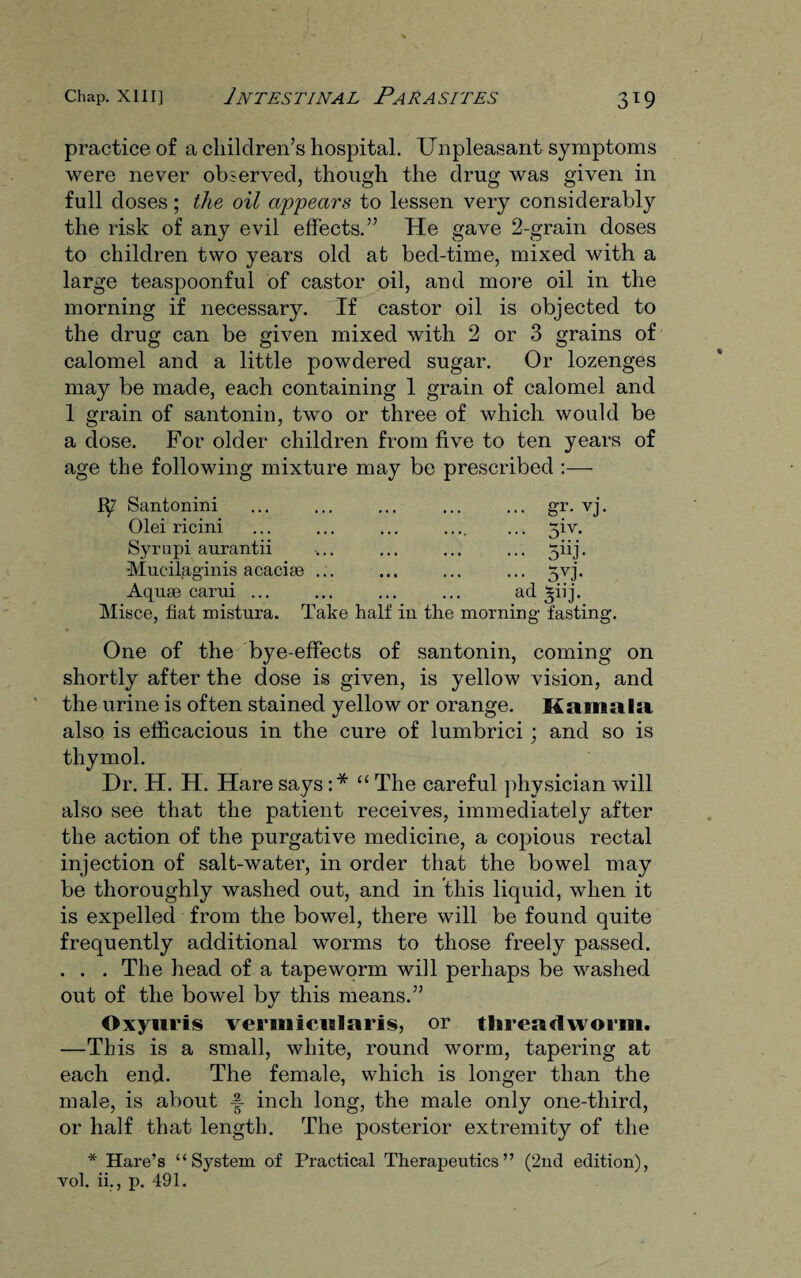 practice of a children’s hospital. Unpleasant symptoms were never observed, though the drug was given in full doses; the oil appears to lessen very considerably the risk of any evil effects.” He gave 2-grain doses to children two years old at bed-time, mixed with a large teaspoonful of castor oil, and more oil in the morning if necessary. If castor oil is objected to the drug can be given mixed with 2 or 3 grains of calomel and a little powdered sugar. Or lozenges may be made, each containing 1 grain of calomel and 1 grain of santonin, two or three of which would be a dose. For older children from five to ten years of age the following mixture may be prescribed :—- Santonini Olei ricini Syrupi aurantii ’Mucilaginis acacise Aquae carui .. gr. vj. ... 5iv. •• 5nj- 5vi ad 3iij. Misce, fiat mistura. Take half iu the morning fasting. One of the bye-effects of santonin, coming on shortly after the dose is given, is yellow vision, and the urine is often stained yellow or orange. Kamala also is efficacious in the cure of lumbrici; and so is thymol. Dr. H. H. Hare says :* “ The careful physician will also see that the patient receives, immediately after the action of the purgative medicine, a copious rectal injection of salt-water, in order that the bowel may be thoroughly washed out, and in this liquid, when it is expelled from the bowel, there will be found quite frequently additional worms to those freely passed. . . . The head of a tapeworm will perhaps be washed out of the bowel by this means.” Oxyiiris vermicialaris, or threadworm. —This is a small, white, round worm, tapering at each end. The female, which is longer than the male, is about f- inch long, the male only one-third, or half that length. The posterior extremity of the * Hare’s “System of Practical Therapeutics” (2nd edition), vol. ii., p. 491.
