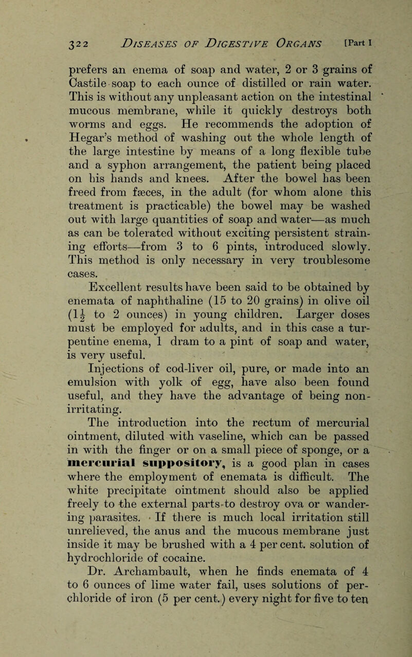 prefers an enema of soap and water, 2 or 3 grains of Castile soap to each ounce of distilled or rain water. This is without any unpleasant action on the intestinal mucous membrane, while it quickly destroys both worms and eggs. He recommends the adoption of Hegar’s method of washing out the whole length of the large intestine by means of a long flexible tube and a syphon arrangement, the patient being placed on his hands and knees. After the bowel has been freed from faeces, in the adult (for whom alone this treatment is practicable) the bowel may be washed out with large quantities of soap and water—as much as can be tolerated without exciting persistent strain¬ ing efforts—from 3 to 6 pints, introduced slowly. This method is only necessary in very troublesome cases. Excellent results have been said to be obtained by enemata of naphthaline (15 to 20 grains) in olive oil (1| to 2 ounces) in young children. Larger doses must be employed for adults, and in this case a tur¬ pentine enema, 1 dram to a pint of soap and water, is very useful. Injections of cod-liver oil, pure, or made into an emulsion with yolk of egg, have also been found useful, and they have the advantage of being non- irritating. The introduction into the rectum of mercurial ointment, diluted with vaseline, which can be passed in with the finger or on a small piece of sponge, or a mercurial suppository, is a good plan in cases where the employment of enemata is difficult. The white precipitate ointment should also be applied freely to the external parts-to destroy ova or wander¬ ing parasites. * If there is much local irritation still unrelieved, the anus and the mucous membrane just inside it may be brushed with a 4 per cent, solution of hydrochloride of cocaine. Dr. Archambault, when he finds enemata of 4 to 6 ounces of lime water fail, uses solutions of per- chloride of iron (5 per cent.) every night for five to ten