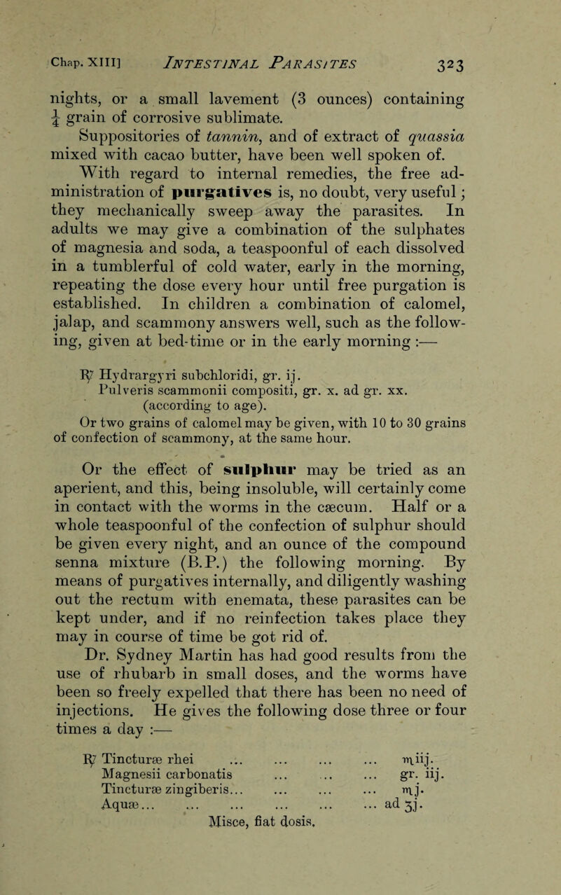nights, or a small lavement (3 ounces) containing ^ grain of corrosive sublimate. Suppositories of tannin, and of extract of quassia mixed with cacao butter, have been well spoken of. With regard to internal remedies, the free ad¬ ministration of purgatives is, no doubt, very useful; they mechanically sweep away the parasites. In adults we may give a combination of the sulphates of magnesia and soda, a teaspoonful of each dissolved in a tumblerful of cold water, early in the morning, repeating the dose every hour until free purgation is established. In children a combination of calomel, jalap, and scammony answers well, such as the follow¬ ing, given at bed-time or in the early morning :— Ty Hydrargyri subchloridi, gr. ij. Pulveris scammonii compositi, gr. x. ad gr. xx. (according to age). Or two grains of calomel may be given, with 10 to 30 grains of confection of scammony, at the same hour. Or the effect of sulphur may be tried as an aperient, and this, being insoluble, will certainly come in contact with the worms in the caecum. Half or a whole teaspoonful of the confection of sulphur should be given every night, and an ounce of the compound senna mixture (B.P.) the following morning. By means of purgatives internally, and diligently washing out the rectum with enemata, these parasites can be kept under, and if no reinfection takes place they may in course of time be got rid of. Dr. Sydney Martin has had good results from the use of rhubarb in small doses, and the worms have been so freely expelled that there has been no need of injections. He gives the following dose three or four times a day :— 1^7 Tincturae rhei Magnesii carbonatis Tincturae zingiberis... Aquae... Misce, fiat dosis. miij- ... gr. iij U- ... ad 5j.