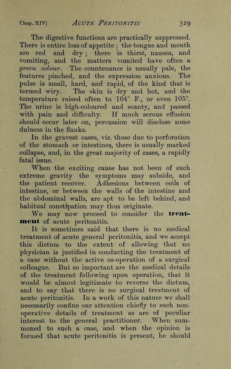 The digestive functions are practically suppressed. There is entire loss of appetite ; the tongue and mouth are red and dry; there is thirst, nausea, and vomiting, and the matters vomited have often a green colour. The countenance is usually pale, the features pinched, and the expression anxious. The pulse is small, hard, and rapid, of the kind that is termed wiry. The skin is dry and hot, and the temperature raised often to 104° F., or even 105°. The urine is high-coloured and scanty, and passed with pain and difficulty. If much serous effusion should occur later on, percussion will disclose some dulness in the flanks. In the gravest cases, viz. those due to perforation of the stomach or intestines, there is usually marked collapse, and, in the great majority of cases, a rapidly fatal issue. When the exciting cause has not been of such extreme gravity the symptoms may subside, and the patient recover. Adhesions between coils of intestine, or between the walls of the intestine and the abdominal walls, are apt to be left behind, and habitual constipation may thus originate. We may now proceed to consider the treat¬ ment of acute peritonitis. It is sometimes said that there is no medical treatment of acute general peritonitis, and we accept this dictum to the extent of allowing that no physician is justified in conducting the treatment of a case without the active co-operation of a surgical colleague. But so important are the medical details of the treatment following upon operation, that it would be almost legitimate to reverse the dictum, and to say that there is no surgical treatment of acute peritonitis. In a work of this nature we shall necessarily confine our attention chiefly to such non- operative details of treatment as are of peculiar interest to the general practitioner. When sum¬ moned to such a case, and when the opinion is formed that acute peritonitis is present, he should