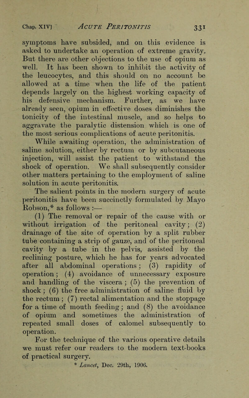symptoms have subsided, and on this evidence is asked to undertake an operation of extreme gravity. But there are other objections to the use of opium as well. It has been shown to inhibit the activity of the leucocytes, and this should on no account be allowed at a time when the life of the patient depends largely on the highest working capacity of his defensive mechanism. Further, as we have already seen, opium in effective doses diminishes the tonicity of the intestinal muscle, and so helps to aggravate the paralytic distension which is one of the most serious complications of acute peritonitis. While awaiting operation, the administration of saline solution, either by rectum or by subcutaneous injection, will assist the patient to withstand the shock of operation. We shall subsequently consider other matters pertaining to the employment of saline solution in acute peritonitis. The salient points in the modern surgery of acute peritonitis have been succinctly formulated by Mayo Hobson,* as follows :— (1) The removal or repair of the cause with or without irrigation of the peritoneal cavity; (2) drainage of the site of operation by a split rubber tube containing a strip of gauze, and of the peritoneal cavity by a tube in the pelvis, assisted by the reclining posture, which he has for years advocated after all abdominal operations; (3) rapidity of operation; (4) avoidance of unnecessary exposure and handling of the viscera ; (5) the prevention of shock; (6) the free administration of saline fluid by the rectum; (7) rectal alimentation and the stoppage for a time of mouth feeding; and (8) the avoidance of opium and sometimes the administration of repeated small doses of calomel subsequently to operation. For the technique of the various operative details we must refer our readers to the modern text-books of practical surgery. * Lancet, Dec. 29th, 1906.